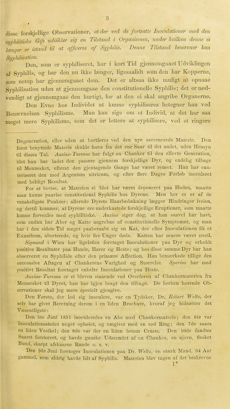(lisse forskjellige Observationer, at der ved de fortsatte Inocidationer med den syphilitiske Gift udoikler sig en Tilstand i Organismen^ under hvilken denne ei længer er istand til at afficeres af Syphilis. Denne Tilstand benævner han SyiMlisation. Den, som er sypliiliseret, har i kort Tid gjennenigaaet Udviklingen af Svi^hilis, og har den nu ikke længer, ligesaalidt som den har Kopperne, som netop har gjennenigaaet dem. Det er altsaa ikke muligt at opnaae Syphilisation uden at gjemiemgaae den constitutionelle Syphilis; det er iiød- vendigt at gjennemgaae den hurtigt, for at den ei skal angiibe Organerne. Den Evne hos Individet at kunne syphiliseres betegner han ved Benævnelsen Syphilisme. Man kan sige om et Individ, at det har saa meget mere SyphiHsnie, som det er lettere at syphilisere, ved et ringere Degcncration, eller ladcn at bortføres ved den nye seccmerede Materie. Den først benyttede Materie skulde føres fra det ene Saar til det andet, uden Hensyn til disses Tal. Auzias-Turenne har ftilgt en C hanker til den ellevte Generation, idet ban bar ladet den passere gjennem forskjellige Dyi-, og endelig tilbage til Mennesket, efterat den gjentagende Gange bar været renset. Hau bar cau- teriseret den med Avgentum nitricum, og efter flere Dages Forløb inocnleret med beldigt Resultat. For at bevise, at Materien ei blot bar været deponeret paa Huden, maatte man kunne paavise constitutionel Sypbilis hos Dyrene. Men ber er et af de vanskeligste Punkter; allerede Dyrets Haarbedækning lægger Hindringer iveien, og dertil kommer, at Dyrene ere underkastede forskjellige Eruptioner, som maatte kunne forvexles med syphilitiske. Auzias siger dog, at han saavel har havt, som endnu har Aber og Katte augrebne af constitutionelle Symptomer, og man har i den sidste Tid meget paaberaabt sig en Kat, der efter Inoculationen fik et Exantbem, aborterede, og hvis fire Unger døde. Katten har senere været steril. Sigmund i Wien har ligeledes forctaget Inoculationer paa Dyr og erholdt positive Resultater paa Hunde, Harer og Heste; og hos disse samme Dyr bar han observeret en Sypbihde efter den primære Affection. Han bemærkede tilhge den successive Aftagen af Cbankerens Varighed og Størrelse. Sperino har med positivt Resultat foretaget enkelte Inoculationer paa Heste. Auzias-Turenne er ei bleven staacnde ved Ovcrføren af Chankermaterien fi-a Mennesket til Dyret, ban bar igjen bragt den tilbage. De herlien hørende Ob- servationer skal jeg mere spccielt gjengive. Den Første, der lod sig inoculere, var en Tydsker, Dr. Robert Weltz, der selv bar givet Beretning derom i en lidcn Brochure, bvoraf jeg bidsætter det Væsentligstc: Den 5tc Juni 1851 inoculeredes cn Abe med Chankermaterie; den 6te var Inoculationsstedet noget ophøict, og omgivet med en rød Ring; den 7de saaes en lidcn Vcsikel; den 8de var der en Uden bruun Gruste. Den 10de fandtes Saaret forstørret, og havdc ganske Udseendet af en Chanker, en ujevn, flesket Bund, skarpt afskaame Rande o. s. v. Den 9de Juni foretoges Inoculationen paa Dr. Weltz, en stærk Maud, 34 Aar gammel, som aldrig havde lidt af Sypbilis. Materien blev tågen af det beskrevne 1*