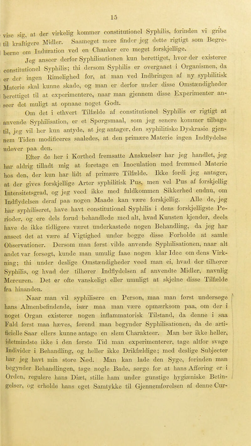 ■ vise si- at der virkelig kommer constitutionel Syphilis, forinden vi gribc I til kraftigere Midler. Saainegct mere tinder jeg dette rigtigt som Begre- ! berne om Indnration ved en Chanker ere meget forskjeUige. Jeo- anseer derfor Syphilisationen kun berettiget, hvor der existerer constitutionel Syphilis; thi dersom Syphilis er overgaaet i Organismen, da er der ingen Rimelighed for, at man ved Indbringen af ny syphiHtisk Materie skal kunne skade, og man er derfor under disse Omstændigheder berettiget til at experimcntere, naar man gjennem disse Experiraenter an- seer det rauligt at opnaae noget Godt. Om det i ethvert Tilfælde af constitutionel Syphilis er rigtigt at anvende Sjqilulisation, er et Sporgsmaal, som jeg senere kommer tilbage til, jeg vil her kun antyde, at jeg antager, den syphilitiske Dyski-asie gjen^ nem Tiden modificeres saaledes, at den primære Materie ingen Indflydelse udover paa den. Efter de her i Korthed fremsatte Anskuelser har jeg handlet, jeg har aldrig tilladt mig at foretage en Inoculation med fremmed Materie hos den, der kun har lidt af primære TiHælde. Ikke fordi jeg antager, at der gives forskjellige Arter syiDhilitisk Pus, men vel Pus af forskjelKg Intensitetsgi-ad, og jeg veed ikice med fuldkommen Sikkerhed endnu, om Indflydelsen deraf paa nogen Maade kan være forskjellig. Alle de, jeg har syphiliseret, have havt constitutionel SyphiKs i dens forskjelligste Pe- rioder, og ere dels forud behandlede med alt, hvad Kunsten kjender, deels have de ikke tidligere været underkastede nogen Behandling, da jeg har anseet det at være af Vigtighed under begge disse Forholde at samle Observationer. Dersom man først vUde anvende Syphdisationen, naar alt andet var forsøgt, kunde man umulig faae nogen klar Idee om dens Vii-k- ning; thi under deslige Omstændigheder veed man ei, hvad der tilhører Syphihs, og hvad der tUhjører Indtlydelsen af anvendte Midler, navnlig Mercuren. Det er ofte vanskeligt eller umuligt at skjelne disse Tilfælde fra liinanden. Naar man vil sypluhsere en Person, maa man først undersøge hans Almenbefindende, især maa man være opmærkéom paa, om der i noget Organ existerer nogen inflammatorisk Tilstand, da denne i saa Fald forst maa hæves, forend man begynder SypHlisationen, da de arti- ficielle Saar ellers kunne antage en slem Chai-akteer. Man bør ikke heller, idetmindste ikke i den første Tid man experimenterer, tage altfor svage Individer i Behandling, og heller ikke Drikfældige; med deslige Subjecter har jeg havt min store Nød. Man kan lade den Syge, forinden man begynder Behandlingen, tage nogle Bade, sørge for at hans AJforing er i Orden, regulere hans Diæt, stille ham under gunstige hygiæniske Betin- gelser, og erholde hans eget Samtykke til Gjennemforeisen af demie Cur-