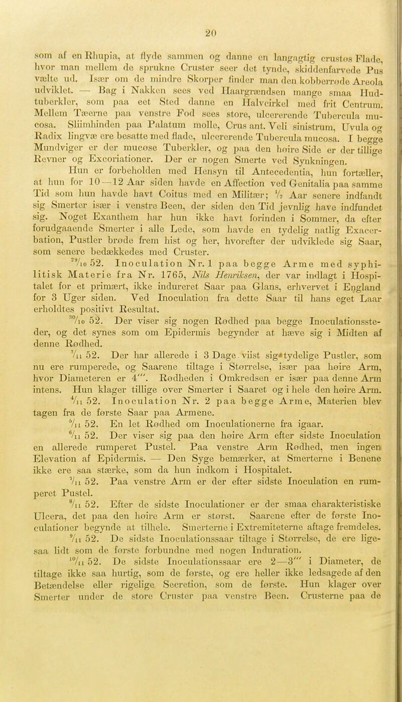 «om af enRliupia, at flyde sammen og danne cn langaglig crustos Fladc, livor man mellom de .sprukne Criister seer det tyndt;, skiddenfarvede Pus vælte Ull. Især om de mindre Skorper linder man den kobbeirode Areola udviklct. — Bag i Nakken sees ved Haargrændsen mange smaa Ilud- tuberkler, som paa eet Sted danne en Halvcirkel med frit Centrum. McUem Tæerne paa venstre Fod sees store, ulcererende Tubercula mu- cosa. Sliimliinden paa Palatum molle, Crus ant. Veli sinistrum, Uvula o Radix lingvæ ere besatte med flade, ulcererende Tubercula mucosa. I begge Mundviger er der mucose Tuberkler, og paa den hoire Side er der tillige Revner og Excoriationer. Der er nogen Smerte ved Synkningen. Hun er forbeholden med Hensyn til Antecedentia, Imn fortæller, at him for 10 —12 Aar siden havde en Affection ved G-enitalia paa samme Tid som hun havde havt Coitus med en Militær; '/■- Aar senere indfandt sig Smerter især i venstre Been, der siden den Tid jevnlig have inflfundet sig. Noget Exanthem har hun ikke havt forinden i Sommer, da efter forudgaaende Smerter i alle Lede, som havde en tydelig natlig Exacer- bation, Pustler brode frem hist og her, hvorefter der udviklede sig Saar, som senere bedæklvedes med Cruster. ■%o 52. Inoculation Nr. 1 paa begge Arme med syphi- litisk Materie fra Nr. 1765, Nils Henriksen, der var indlagt i Hospi- talet for et primært, ikke indureret Saar paa Glans, erhvervet i England for 3 Uger siden. Ved Inoculation fra dette Saar til hans eget Laar erholdtes positivt Resultat. ^7io 52. Der viser sig nogen Rodhed paa begge Inoculationsste- der, og det synes som om Ejjidermis begyndcr at hæve sig i Midten af denne Rødhed. Vu 52. Der har allerede i SDage viist sig*tydelige Pustler, som nu ere rumperede, og Saarene tiltage i Størrelse, især paa luoire Arm, hvor Diameteren er 4'. Rodheden i Omkredsen er især paa denne Arm intens. Hun klager tillige over Smerter i Saaret og i hele den høire Ai'm. Vu 52. Inoculation Nr. 2 paa begge Arme, Materien blev tågen fra de første Saar paa Aimene. Vu 52. En let Rodhed om Inoculationerne fra igaar. %i 52. Der viser sig paa den høire Arm efter sidste Inoculation en allerede rumperet Pustel. Paa venstre Arm Rodhed, men ingen Elevation af Epidermis. — Den Syge bemærker, at Smerterne i Benene ikke ere saa stærke, som da hun indkom i Hospitalet. Vu 52. Paa venstre Arm er der efter sidste Inoculation en rum- peret Pustel. '/n 52. Efter de sidste Inoculationer er der smaa charaktei-istiske Ulcera, det paa den hoire Arm er stoi-st. Saarene efter de forste Ino- culationer begynde at tilhele. Smerterne i Extremiteterne aftage fremdeles. Vu 52. De sidste Inoculationssaar tiltage i StoiTelse, de ere lige- saa lidt som de forste forbundne med nogen Induration. 'Vu 52. De sidste Inoculationssaar ere 2—3' i Diameter, de tiltage ikke saa hurtig, som de første, og ere heller ikke ledsagede af den Betændelse eller rigelige Secretion, som de første. Hun klager over Smerter under de store Cruster paa venstre Been. Crusterne paa de