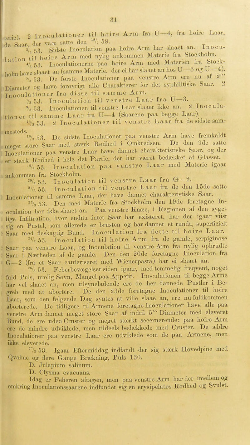 terie). 2 Inoculationer til h«ire Arm fra U—4, fra hoire Laar, lift Saar der vare satte den /■-> 58. '4 53 Sidste Inoculation paa hoire Arm har slaaet an. inocu- Intion til hoire Arm med nylig ankommcn Materie fra Stocldiolra. '/, 53. Inoculationerne paa Iioire Arm med Materien Ira Stock- holm have slaaet an (samme Materie, der ei har slaaet an hos U—3 og U—4). */,, 53. De forsto Inoculationer paa veustrc Arm ere nu at I Diameter og' have forovrigt aUe Charakterer for det syphilitiske Saar. 2 Inoculationer fra disse til samme Arm. Vs 53. Inoculation til venstre Laar fra U—3. 7.1 53. Inoculationen til venstre Laar slaaer ikke an. 2 Inocula- tioner til samme Laar fra U—4 (Saarene paa begge Laar). 53. 2 Inoculationer til venstre Laar fra de sidste sam- mesteds.^^^^ 53_ sidste Inoculationer paa venstre Arm have fremkaldt meget store Saar med stærk Rodlied i Omki-edsen. De den 9de satte Inoculationer paa venstre Laar liave dannet charakteristiske Saar, og der er stærk Rodhed i hele det Partie, der har været bedækket af Glasset. '7s 53. Inoculation paa venstre Laar med Materie igaar ankommen fra Stockholm. r ri o -73 53. Inoculation til venstre Laar ira (jr—/. 'Vs 53. Inoculation til venstre Laar fra de den 15de satte Inoculationer til samme Laar, der have dannet charakteristiske Saar. ^Vs 53. Den med Materie fr-a Stockholm den 19de foretagne In- oculation har ikke slaaet an. Paa venstre Knæe, i Regionen af den syge- lige Infiltration, hvor endnu intet Saar har existeret, har der igaar viist sig en Pustel, som allerede er brusten og har dannet et rundt, superficielt Saar med fleskagtig Bund. Inoculation fra dette til høire Laar. 'Va 53. Inoculation til hoire Arm fra de gamle, serpiginøse Saar paa venstre Laar, og Inoculation til venstre Arm fra nylig opbrudte Saar i Nærlieden af de gamle. Den den 20de foretagne Inoculation fra G—2 (fra et Saar cauteriseret med Wienerpasta) har ei slaaet an. =7, 53. Feberbevægelser siden igaar, med temmelig freqvent, noget fuld Puls, urolig Sovn, Mangel paa Appetit. Inoculationen til begge Arme har vel slaaet an, men tilsyneladende ere de her dannede Pustler i Be- greb med at abortere. De den 23de foretagne Inoculationer til høfre Laar, som den følgende Dag s}mtes at ville slaae an, ere nufuldkommen aborterede. De tidligere til Armene foretagne Inoculationer have alle paa vensti-e Arm dannet meget store Saar af indtil 5' Diameter med eleveret Bund, de ere udeu Cruster og meget stærkt secernerende; paa høire Arm ere de mindre udviklede, men tildeels bedækkede med Cruster. De ældre Inoculationer paa venstre Laar ere udviklede som de paa Arnaene, men ikke eleverede. A 53. Igaar Eftermiddag indfandt der sig stærk Hovedpine med Qvalmc og flere Gange Brækning, Puls 130. D. Julapium salinum. D. Clysma evacuans. Idag er Feberen aftagen, men paa venstre Ai-m har der imellem og omkring Inoculationssaarene indfundet sig en erysipelatøs Rodhed og Svulst.