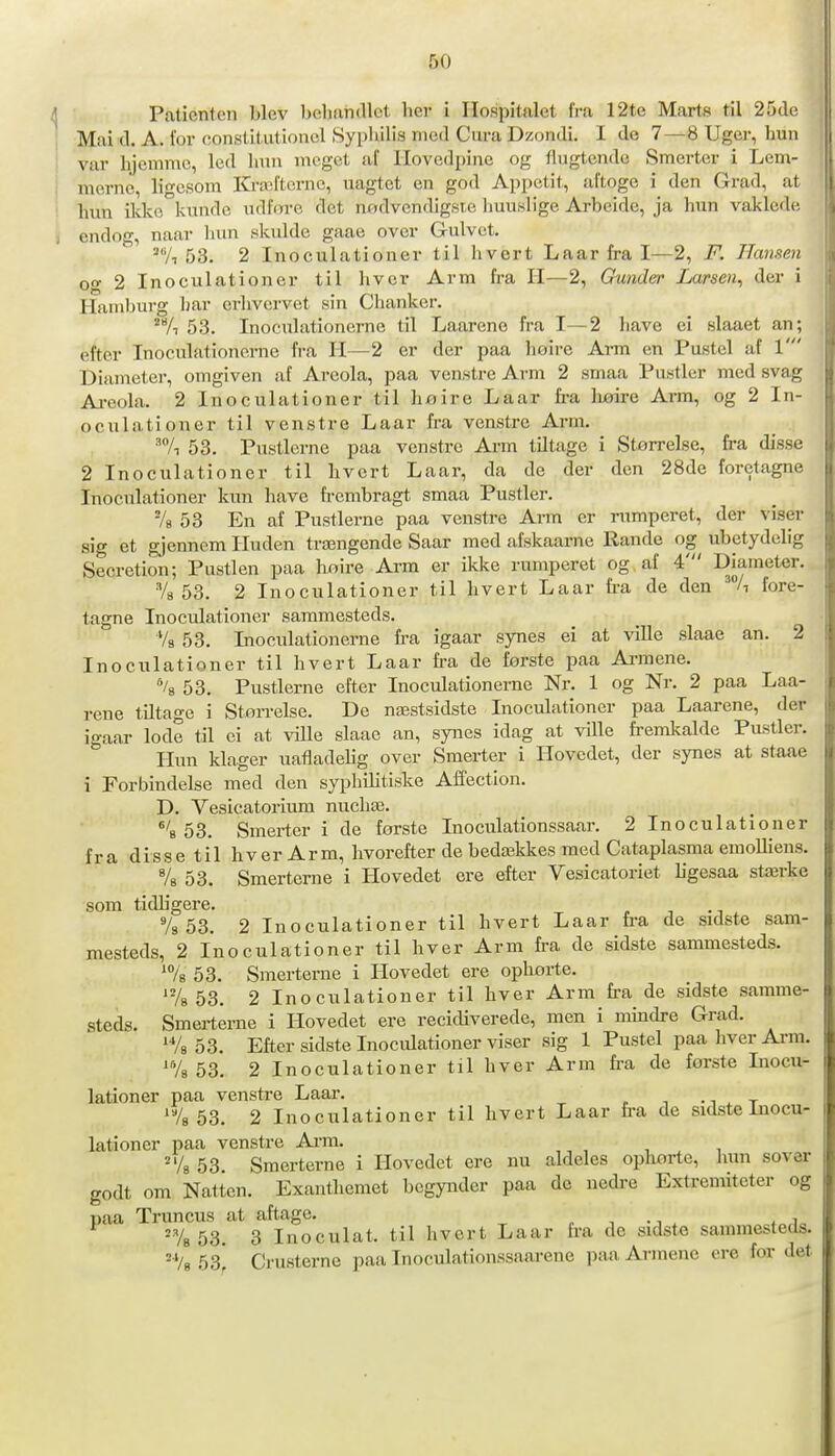 Paticntcn blev belifindlct hev i Hospitalet fra 12te Marts til 25de Mai d. A. for eonstitiitionel Syplulis med Cura Dzondi. I de 7—8 Uger, hun var hjemme, led hun meget af Hovedpine og flugtende Smerter i Lem- merne, ligesora Kra^fterne, uagtet en god Appetit, aftoge i den Grad, at hun ilvke kunde udfore det nødvendigste liuuslige Arbeide, ja hun vaklede endog, naar hun skulde gaae over Gulvet. 53. 2 Inoculationer til hvert Laar fra I—2, F. Hansen og 2 Inoeulationer til hver Arm fra H—2, Gunder Larsen^ der i Hamburg har erhvcrvet sin Chanker. 'A 53. Inoculationerne til Laarene fra I—2 liave ei slaaet an; efter Inoculationerne fra H—2 er der paa hoire Arm en Pustel af 1' Diameter, omgiven iif Areola, paa venstre Arm 2 smaa Pustler med svag Ai-eola. 2 Inoculationer til hnire Laar fra liøire Arm, og 2 In- oculationer til venstre Laar fra venstre Arm. ■^7i 53. Pustlerne paa venstre Arm tiltage i Størrelse, fra disse 2 Inoculationer til hvert Laar, da de der den 28de foretagne Inoculationer kun have frembragt smaa Pustler. -/g 53 En af Pustlerne paa venstre Arm er rumperet, der viser sig et gjennom Huden trængende Saar med afskaarne Rande og ubetydelig Secretion; Pustlen paa hnire Arm er ikke rumperet og af 4' Diameter. Vs 53. 2 Inoculationer til hvert Laar h-a de den 'A fore- tagne Inoculationer sammesteds. Vs 53. Inoculationerne fra igaar synes ei at ville slaae an. 2 Inoculationer til hvert Laar fra de første paa Ai-mene. li 53. Pustlerne efter Inoculationerne Nr. 1 og Nr. 2 paa Laa- rene tiltage i Størrelse. De næstsidste Inoculationer paa Laarene, der igaar lode til ei at ville slaae an, synes idag at ville fremkalde Pustler. Hun klager uatladehg over Smerter i Hovedet, der synes at staae i Forbindelse med den syphilitiske Affection. D. Vesicatorium nuchæ. ^''b 53. Smerter i de første Inoculationssaar. 2 Inoculationer fra disse til hver Arm, hvorefter de bedækkes med Cataplasma emoUiens. Vs 53. Smerterne i Hovedet ere efter Vesicatoriet ligesaa stærke som tidhgere. Vs 53. 2 Inoculationer til hvert Laar fra de sidste sam- mesteds, 2 Inoculationer til hver Arm fra de sidste sammesteds. ^Vs 53. Smerterne i Hovedet ere ophorte. 'Vs 53. 2 Inoculationer til hver Arm fra de sidste samme- steds. Smerterne i Hovedet ere recidiverede, men i mindre Grad. 53. Efter sidste Inocidationer viser sig 1 Pustel paa hver Arm. A 53. 2 Inoculationer til hver Arm fra de forste Inocu- lationer paa venstre Laar. ^ t 'Vg 53. 2 Inoculationer til hvert Laar fra de sidste inocu- lationer paa venstre Arm. A 53. Smerterne i Hovedet ere nu aldeles opliørte, hun sover godt om Natten. Exanthemet begynder paa de nedre Extremiteter og paa Truncus at aftage. , , -j . '78 53. 3 Inoculat. til hvert Laar fi-a de sidste sammesteds. ^Vs 53] Crusterne paa Inoculationssaarene paa Armene ere for det