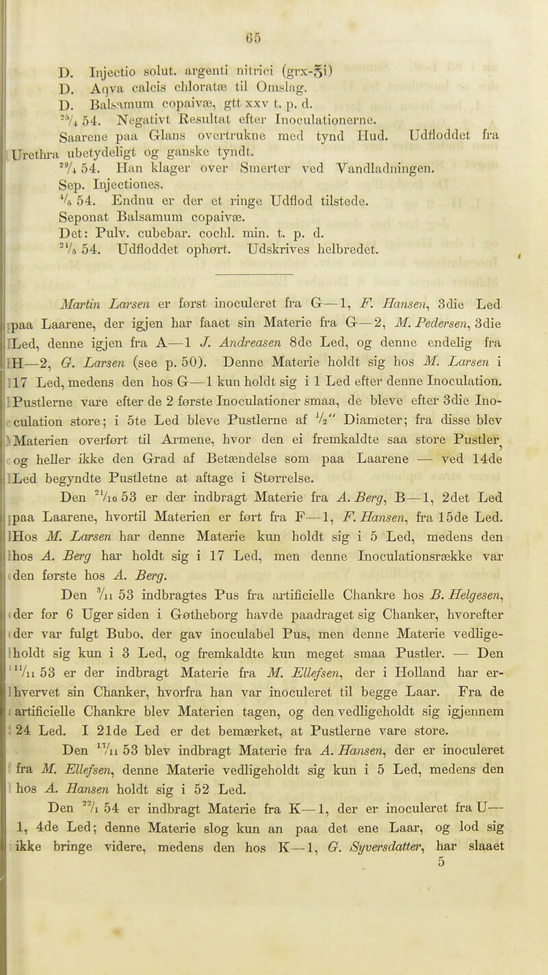 D. Injectio solut. argenti nilriei (grx-§i) D. Aqva calcis chloratæ til Omslag. D. BaLsamum copaivæ, gtt xxv t. p. cl. -'Yl 54. Negativt Resultat efter Inoculationernc. Saarcne paa Glans ovcrtrukne med tynd Hud. Udfloddet fra .Urethra ubetydeligt og ganske tyndt. 54. Han Idager over Smerter ved Vandladningen. Sep. Injectiones. *U 54. Enduu er der et ringe Udflod tilstede. Seponat Balsamum copaivæ. Det: Pulv. cubebar. cochl. min. t. p. d. Vs 54. Udfloddet ophøi-t. Udskrives helbredet. Martin Larsen er først inoculeret fra G—1, F. Hansen- 3die Led [.paa Laarene, der igjen har faaet sin Materie fira G—2, M. Pedersen, 8die ELed, denne igjen fra A—1 /. Andreasen 8de Led, og denne endelig fra IH—2, G. Larsen (see p. 50). Denne Materie holdt sig hos M. Larsen i 117 Led, medens den hos G—1 kun holdt sig i 1 Led efter denne Inoculation, IPustlerne vare efter de 2 første Inoculationer smaa, de bleve efter 3die Ino- cculation store; i 5te Led bleve Pustlerne af V2 Diameter; ft-a disse blev ) Materien overført til Ai-mene, hvor den ei fremkaldte saa store Pustler^ cog heller ikke den Grad af Betændelse som paa Laarene — ved 14de ILed begyndte Pustletne at aftage i Støn-else. Den 'Vio 53 er der indbragt Materie fi-a A. Berg, B—1, 2det Led ipaa Laarene, hvortil Materien er ført fra F—1, F. Hansen, fra 15de Led. IHos M. Larsen har denne Materie kun holdt sig i 5 Led, medens den Ihos A. Berg har holdt sig i 17 Led, men denne Inoculationsrække var (den første hos A. Berg. Den Vil 53 indbragtes Pus h-a artificielle Chankre hos B. Helgesen, (der for 6 Uger siden i Gøtheborg havde paadraget sig Chanker, hvorefter (der var fulgt Bubo, der gav inoculabel Pus, men demie Materie vedlige- 1 holdt sig kun i 3 Led, og fremkaldte kun meget smaa Pustler. — Den ' Al 53 er der indbragt Materie fra M. Elle/sen, der i Holland har er- Ihvervet sin Chanker, hvorfi-a han var inoculeret til begge Laar. Fra de f artificielle Chankre blev Materien t^gen, og den vedligeholdt sig igjeunem : 24 Led. I 21de Led er det bemærket, at Pustlerne vare store. Den /a 53 blev indbragt Materie fra A. Hansen, der er inoculeret ' fra M. Ellefsen, denne Materie vedligeholdt sig kun i 5 Led, medens den : hos A. Hansen holdt sig i 52 Led. Den /i 54 er indbragt Materie fra K—1, der er inoculeret fra U— 1, 4de Led; denne Materie slog kun an paa det ene Laar, og lod sig likke bringe videre, medens den hos K—1, O. Syversdatter, har slaaet 5