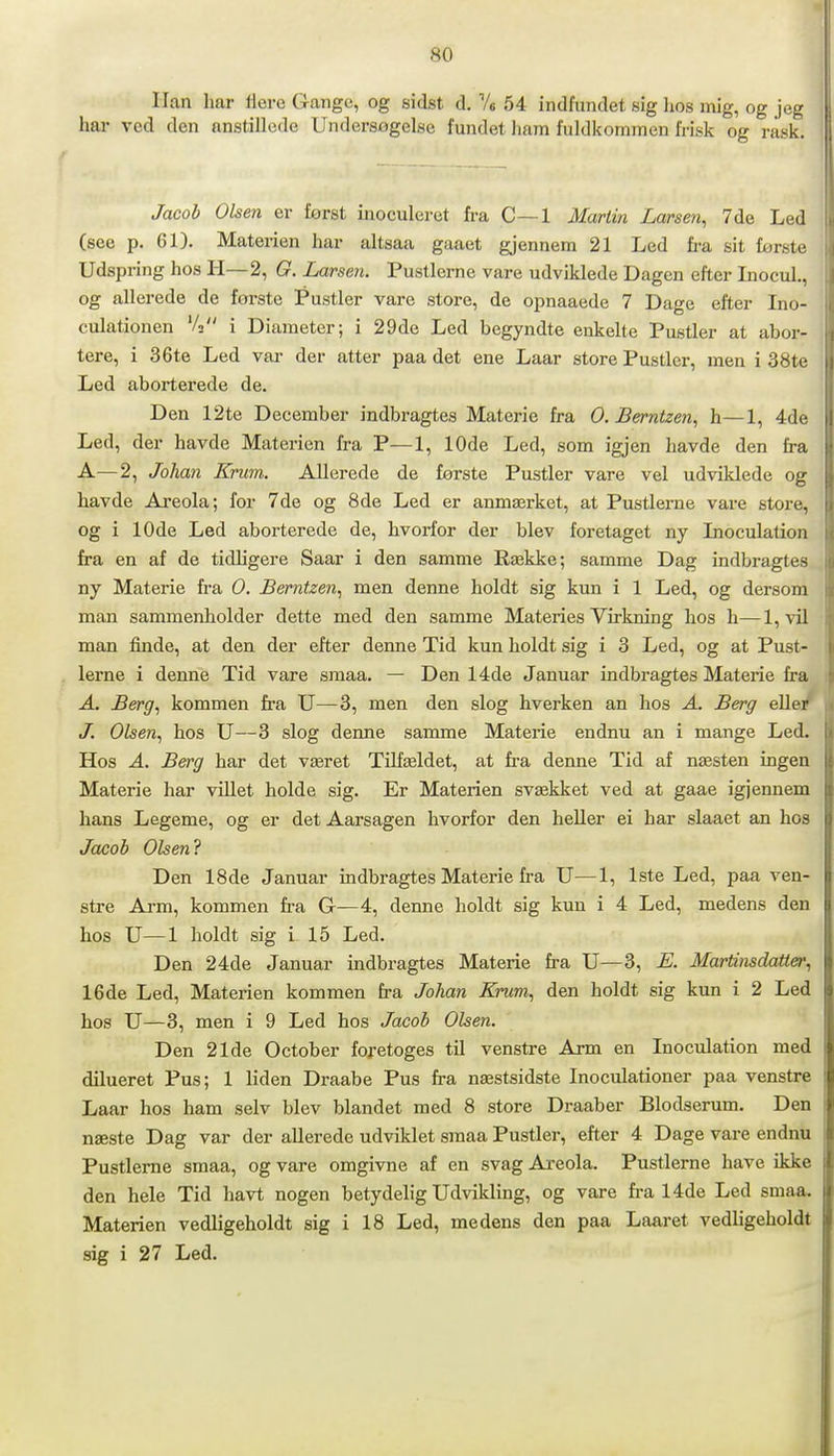 Han har Uere (range, og sidst d. Ve 54 indfundet sig lios mig, og jeg hai- ved den anstillede Undersogelse fundet hain fuldkommen frisk og rask. Jacoh Olsen er forst inoculeret fi-a C—1 Marlin Larsen^ 7 de Led (see p. 61). Materien har altsaa gaaet gjennem 21 Led fra sit første Udspring hos H—2, G. Larsen. Pustlerne vare udviklede Dagen efter Inocul., og allerede de første Pustler vare store, de opnaaede 7 Dage efter Ino- culationen 'A i Diameter; i 29de Led begyndte enkelte Pustler at abor- tere, i 36te Led var der atter paa det ene Laar store Pustler, men i 38te Led aborterede de. Den 12te December indbragtes Materie fra 0. Bernlzen, h—1, 4de Led, der havde Materien fra P—1, 10de Led, som igjen liavde den fra A—2, Johan Krum. Allerede de første Pustler vare vel udviklede og liavde Areola; for 7de og 8de Led er anmærket, at Pustlerne vare store, og i 10de Led aborterede de, hvorfor der blev foretaget ny Lioculation fra en af de tidligere Saar i den samme Række; samme Dag indbragtes ny Materie fra 0. Berntzen^ men denne holdt sig kun i 1 Led, og dersom man sammenholder dette med den samme Materies Virkning hos h—l,vil man finde, at den der efter denne Tid kun holdt sig i 3 Led, og at Pust- lerne i denne Tid vare smaa. — Den 14de Januar indbragtes Materie fra A. Berg, kommen fra U—3, men den slog hverken an hos A. Berg ellet J. Olsen., hos U—3 slog denne samme Materie endnu an i mange Led. Hos A. Berg har det været Tilfældet, at fra denne Tid af næsten ingen Materie har villet holde sig. Er Materien svækket ved at gaae igjennem hans Legeme, og er det Aarsagen hvorfor den heUer ei har slaaet an hos Jacob Olsen? Den 18de Januar indbragtes Materie fi-a U—1, Iste Led, paa ven- stre Ai-m, kommen fra G—4, denne holdt sig kun i 4 Led, medens den hos U—1 holdt sig i 15 Led. Den 24de Januar indbragtes Materie fra U—3, E. Martinsdatter., 16de Led, Materien kommen fra Johan Krum, den holdt sig kun i 2 Led hos U—3, men i 9 Led hos Jacob Olsen. Den 21de October foretoges til venstre Arm en Inoculation med dilueret Pus; 1 liden Draabe Pus fra næstsidste Inoculationer paa venstre Laar hos ham selv blev blandet med 8 store Draaber Blodserum. Den næste Dag var der allerede udviklet smaa Pustler, efter 4 Dage vare endnu Pustlerne smaa, og vare omgivne af en svag Areola. Pustlerne have ikke den hele Tid havt nogen betydelig Udvilding, og vare fra 14de Led smaa. Materien vedligeholdt sig i 18 Led, medens den paa Laaret vedligeholdt sig i 27 Led.