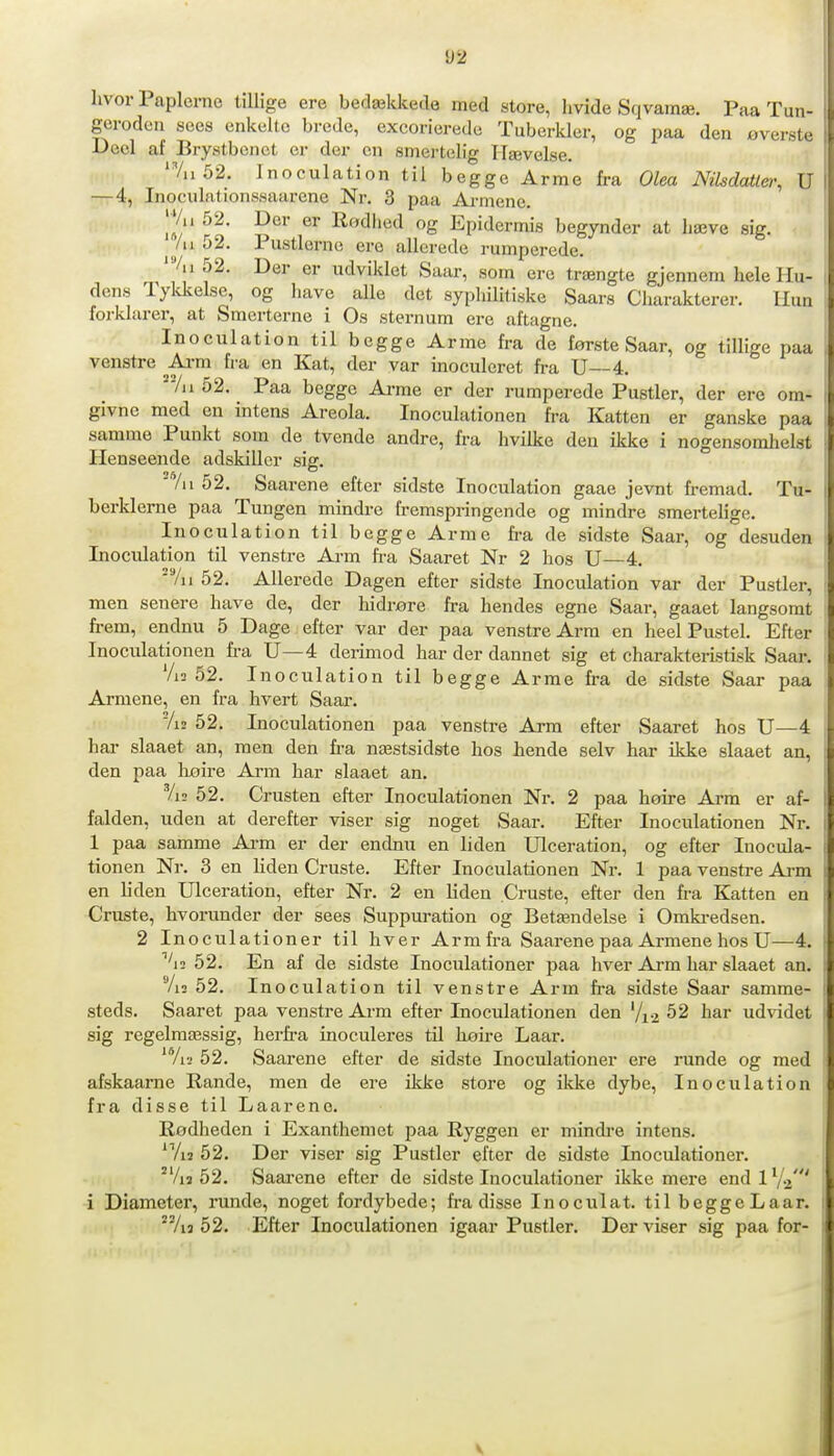 un- U2 hvor Paplerne tillige ere bedækkede med store, hvide Sqvamæ. Paa T„.. geroden sees enkelte brede, excorierede Tuberkler, og paa den overete Decl af Brystbenet er der en smertelig Hævelse. 'Vu 52. Inoculation til begge Arme fra Olea Nilsdatter, U TTr4, Inoculationssaarene Nr. 3 paa Ai-mene. |Vu 52. Der er Rødhed og Epidermis begynder at hæve sig. /u 52. Pustlernc ere allerede rumperede. '%i52. Der er udviklet Saar, som ere trængte gjennem hele Hu- dens Tyldielse, og have alle det syphililiske Saars Charakterer. Il.ni forklarer, at Smerterne i Os sternum ere aftagne. Inoculation til begge Arme fra de første Saar, og tillige paa venstre ^Ai-m fra en Kat, der var inoculcret fra U—4. Al 52. Paa begge Arme er der rumperede Pustler, der ere om- givne med en intens Areola. Inoculationen fra Katten er ganske paa samme Punkt som de tvende andre, fra hvilke den ikke i nogensomhelst Henseende adskiller sig. 'Vil 52. Saarene efter sidste Inoculation gaae jevnt fi-emad. Tu- berklerne paa Tungen mindre fremspringende og mindre smertelige. Inoculation til begge Arme fra de sidste Saar, og desuden Inoculation til venstre Arm fra Saaret Nr 2 hos U—4. Vu 52. Allerede Dagen efter sidste Inoculation var der Pustler, men senere have de, der hidrøre fra hendes egne Saar, gaaet langsomt ft-em, endnu 5 Dage efter var der paa venstre Arm en heel Pustel. Efter Inoculationen fra U—4 derimod har der dannet sig et charakterLstisk Saar. Vi2 52. Inoculation til begge Arme fra de sidste Saar paa Armene, en fra hvert Saar. 7i2 52. Inoculationen paa venstre Arm efter Saaret hos U—4 har slaaet an, men den fra næstsidste hos hende selv har ikke slaaet an, den paa liøire Ai-m har slaaet an. Vi2 52. Crusten efter Inoculationen Nr. 2 paa høire Arra er af- falden, uden at derefter viser sig noget Saar. Efter Inoculationen Nr. 1 paa samme Ai-m er der endnu en liden Ulceration, og efter Inocula- tionen Nr. 3 en liden Gruste. Efter Inoculationen Nr. 1 paa venstre Arm en liden Ulceration, efter Nr. 2 en liden Gruste, efter den fra Katten en Gruste, hvorunder der sees Suppuration og Betændelse i Omki-edsen. 2 Inoculationer til hver Arm fra Saarene paa Armene hos U—4. ^'i2 52. En af de sidste Inoculationer paa hver Arm har slaaet an. Vi2 52. Inoculation til venstre Arm h-a sidste Saar samme- steds. Saaret paa venstre Arm efter Inoculationen den V12 52 har udvidet sig regelraæssig, herfi.'a inoculeres tU høire Laar. 'Vr.' 52. Saarene efter de sidste Inoculationer ere runde og med afskaarne Rande, men de ere ikke store og ikke dybe, Inoculation fra disse til Laarene. Rødheden i Exantheniet paa Ryggen er mindi-e intens. ^Vij 52. Der viser sig Pustler efter de sidste Inoculationer. °Vi3 52. Saai-ene efter de sidste Inoculationer ikke mere end 1 Va' i Diameter, runde, noget fordybede; h-a disse Inoculat. til begge Laar. Aa 52. Efter Inoculationen igaar Pustler. Der viser sig paa for-