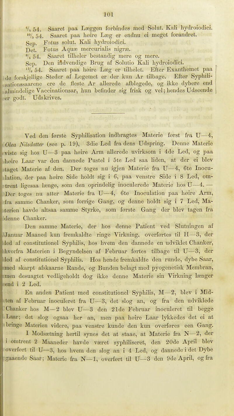 Vs 54. Saaret paa Læggon forbindes med Solut. KiJi hydroiodicl. '/s 54. Saai-et paa hou-e Læg er cndnii ei meget forandret. Sep. Fotus solut. Kali hydroiodici. Det. Fotus Aquæ mercurialis nigræ. % 54. Saaret tilhcler bestandig mere og mere. Sep. Den ifldvendige Brug af Solutio Kali hydroiodici. '-A 54. Saaret paa lioire Læg er tilhelet. Efter Exanthemet paa j de forskjellige Steder af Legemet er der kun Ar tilbage. Efter Syphili- ; . sationssaarene ere de fleste Ar allerede afblegede, og ikke dybere end ahuindelige Vaccinationsar, hun befinder sig frisk og vel; hendes Udseende i er godt. Uds klives. Ved den første Syphilisation indbragtes Materie forst fra U—4, lOlea Nilsclatter (see p. 19), 3die Led fi-a dens Udspring. Denne Materie rviste sig hos U—3 paa hoire Arm allerede uvirksom i 4de Led, og paa lihøire Laar var den dannede Pustel i 5te Led saa liden, at der ei blev irtaget Materie af den. Der toges nu igjen Materie fra U—4, 6te Inocu- ilation, der paa høire Side holdt sig i 6, paa venstre Side i 8 Led, om- rtrent ligesaa længe, som den oprindelig inoculerede Materie hos U—4. — ■>Der toges nu atter Materie fra TJ—4, 6te Inoculation paa høire Arm, rfra samme Chanker, som foriige Gang, og denne holdt sig i 7 Led, Ma- éterien havde altsaa samme Styrke, som første Gang der blev tågen fra idenne Chanker. Den samme Materie, der hos denne Patient ved Slutningen af IJanuar Maaned kun fremkaldte ringe Virkning, overføi'tes til H—3, der Jed af constitutionel Sypliilis, hos hvem den dannede en udviklet Chanker, ihvorfra Materien i Begyndelsen af Februar førtes tilbage tU U—3, der ded af constitutionel Syphilis. Hos hende fremkaldte den runde, dybe Saar, mied skarpt afskaarne Rande, og Bunden belagt med pyogenetisk Membran, nnen desuagtet vedligeholdt dog ikke denne Materie sin Vfrkning længer ■lend i 2 Led. En anden Patient med constitutionel Syphilis, M—2, blev i Mid- iten af Februar inoculeret fra U—3, det slog an, og fra den udviklede Chanker hos M—2 blev U—3 den 21de Februar inoculeret til begge i Laar; det slog ogsaa her an, men paa høfre Laar lykkedes det ei at H bringe Materien videre, paa venstre kunde den kun overføres een Gang. I Modsætning hertil synes det at staae, at Materie fra N—2, der i omtrent 2 Maaneder havde været syphiliseret, den 20de April blev overført til U—3, hos hvem den slog an i 4 Led, og dannede i det Dybe .'gaaendc Saar; Matciie fra N—1, overført til U—3 den Ode April, og fra