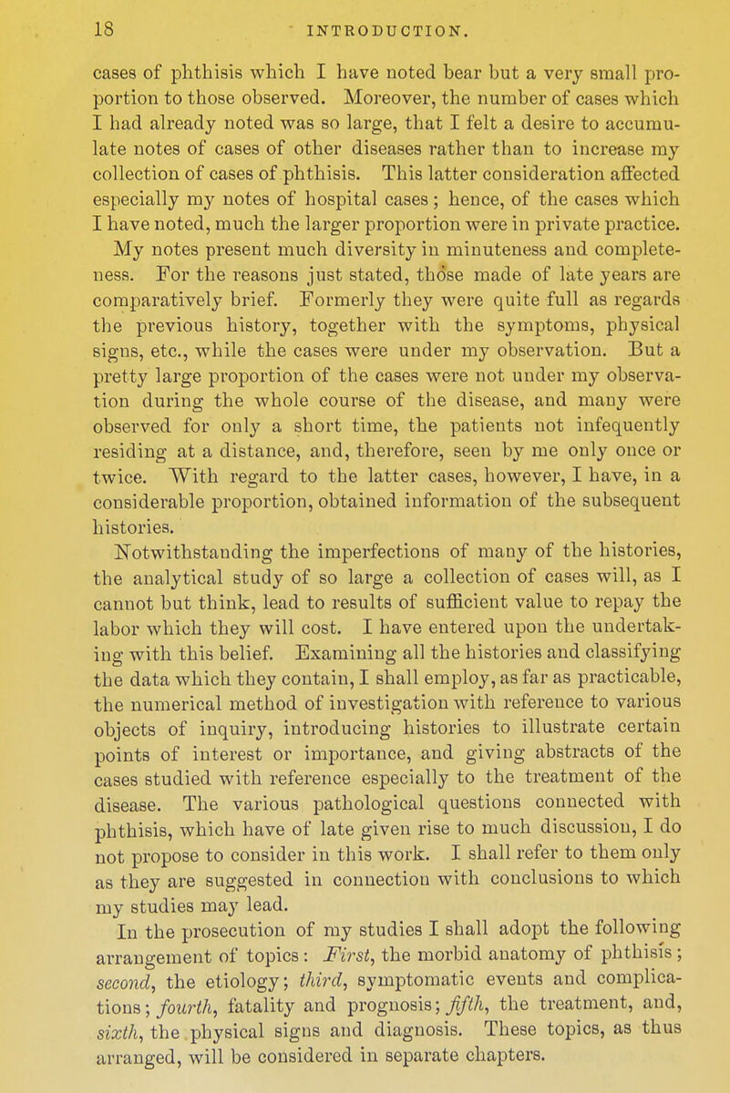 cases of phthisis which I have noted bear but a very small pro- portion to those observed. Moreover, the number of cases which I had already noted was so large, that I felt a desire to accumu- late notes of cases of other diseases rather than to increase my collection of cases of phthisis. This latter consideration afiected especially my notes of hospital cases; hence, of the cases which I have noted, much the larger proportion were in private practice. My notes present much diversity in minuteness and complete- ness. For the reasons just stated, those made of late years are comparatively brief. Formerly they were quite full as regards the previous history, together with the symptoms, physical signs, etc., while the cases were under my observation. But a pretty large proportion of the cases were not under my observa- tion during the whole course of the disease, and many were observed for only a short time, the patients not iufequently residing at a distance, and, therefore, seen by me only once or twice. With regard to the latter cases, however, I have, in a considerable proportion, obtained information of the subsequent histories. l^otwithstanding the imperfections of many of the histories, the analytical study of so large a collection of cases will, as I cannot but think, lead to results of sufficient value to repay the labor which they will cost. I have entered upon the undertak- ing with this belief. Examining all the histories and classifying the data which they contain, I shall employ, as far as practicable, the numerical method of investigation with reference to various objects of inquiry, introducing histories to illustrate certain points of interest or importance, and giving abstracts of the cases studied with reference especially to the treatment of the disease. The various pathological questions connected with phthisis, which have of late given rise to much discussion, I do not propose to consider in this work. I shall refer to them only as they are suggested in connection with conclusions to which my studies may lead. In the prosecution of my studies I shall adopt the following arrangement of topics: First, the morbid anatomy of phthisis ; second, the etiology; third, symptomatic events and complica- tions;/omW/i, fatality and prognosis; ^/^/i, the treatment, and, SJ2;<A, the physical signs and diagnosis. These topics, as thus arranged, will be considered in separate chapters.