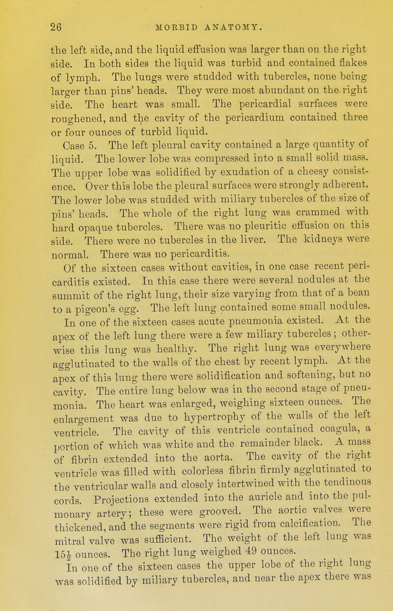 the left side, and the liquid effusion was larger than on the right side. In both sides the liquid was turbid and contained flakes of lymph. The lungs were studded with tubercles, none being larger than pins' heads. They were most abundant on the-right side. The heart was small. The pericardial surfaces were roughened, and the cavity of the pericardium contained three or four ounces of turbid liquid. Case 5. The left pleural cavity contained a large quantity of liquid. The lower lobe was compressed into a small solid mass. The upper lobe was solidified by exudation of a cheesy consist- ence. Over this lobe the pleural surfaces were strongly adherent. The lower lobe was studded with miliary tubercles of the size of pins' heads. The whole of the right lung was crammed with hard opaque tubercles. There was no pleuritic effusion on this side. There were no tubercles in the liver. The kidneys were normal. There was no pericarditis. Of the sixteen cases without cavities, in one case recent peri- carditis existed. In this case there were several nodules at the summit of the right lung, their size varying from that of a bean to a pigeon's egg. The left lung contained some small nodules. In one of the sixteen cases acute pneumonia existed. At the apex of the left lung there were a few miliary tubercles; other- wise this lung was healthy. The right lung was everywhere agglutinated to the walls of the chest by recent lymph. At the apex of this lung there were solidification and softening, but no cavity. The entire lung below was in the second stage of pneu- monia. The heart was enlarged, weighing sixteen ounces. The enlargement was due to hypertrophy of the walls of the left ventricle. The cavity of this ventricle contained coagula, a portion of which was white and the remainder black. A mass of fibrin extended into the aorta. The cavity of the right ventricle was filled with colorless fibrin firmly agglutinated to the ventricular walls and closely intertwined with the tendinous cords. Projections extended into the auricle and into the pul- monary artery; these were grooved. The aortic valves were thickened, and the segments were rigid from calcification. The mitral valve was sufficient. The weight of the left lung was 15J ounces. The right lung weighed 49 ounces. In one of the sixteen cases the upper lobe of the right lung was solidified by miliary tubercles, and near the apex there was