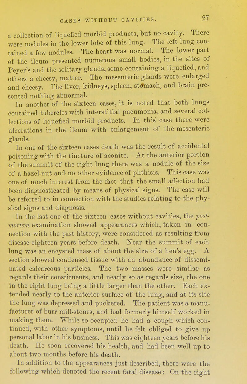 a collection of liquefied morbid products, but no cavity. There were nodules in the lower lobe of this lung. The left lung con- tained a few nodules. The heart was normal. The lower part of the ileum presented numerous small bodies, in the sites of Peyer's and the solitary glands, some containing a liquefied, and others a cheesy, matter. The mesenteric glands were enlarged and cheesy. The liver, kidneys, spleen, st(toach, and brain pre- sented nothing abnormal. In another of the sixteen cases, it is noted that both lungs contained tubercles with interstitial pneumonia, and several col- lections of liquefied morbid products. In this case there were ulcerations in the ileum with enlargement of the mesenteric glands. In one of the sixteen cases death was the result of accidental poisoning with the tincture of aconite. At the anterior portion of the summit of the right lung there was a nodule of the size of a hazel-nut and no other evidence of phthisis. This case was one of much interest from the fact that the small affection had been diagnosticated by means of physical signs. The case will be referred to in connection with the studies relating to the phy- sical signs and diagnosis. In the last one of the sixteen cases without cavities, the j^ost- mortem examination showed appearances which, taken in con- nection with the past history, were considered as resulting from disease eighteen years before death. IsTear the summit of each lung was an encysted mass of about the size of a hen's egg. A section showed condensed tissue with an abundance of dissemi- nated calcareous particles. The two masses were similar as regards their constituents, and nearly so as regards size, the one in the right lung being a little larger than the other. Each ex- tended nearly to the anterior surface of the lung, and at its site the lung was depressed and puckered. The patient was a manu- facturer of burr mill-stones, and had formerly himself worked in making them. While so occupied he had a cough which con- tinued, with other symptoms, until he felt obliged to give up personal labor in his business. This was eighteen years before his death. He soon recovered his health, and had been well up to about two months before his death. In addition to the appearances just described, there were the following which denoted the recent fatal disease: On the right