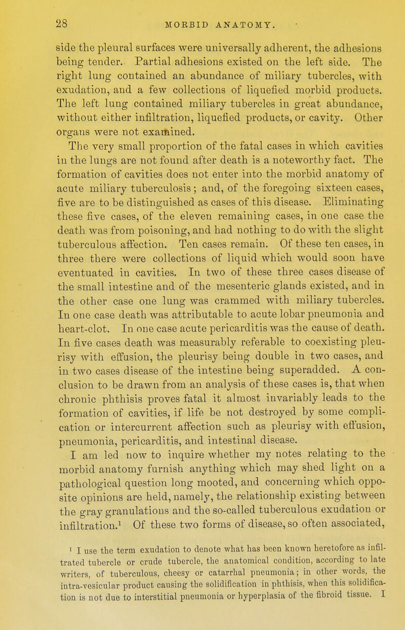 side the pleural surfaces were universally adherent, the adhesions being tender. Partial adhesions existed on the left side. The right lung contained an abundance of miliary tubercles, with exudation, and a few collections of liquefied morbid products. The left lung contained miliary tubercles in great abundance, without either infiltration, liquefied products, or cavity. Other organs were not examined. The very small proportion of the fatal cases in which cavities in the lungs are not found after death is a noteworthy fact. The formation of cavities does not enter into the morbid anatomy of acute miliary tuberculosis; and, of the foregoing sixteen cases, five are to be distinguished as cases of this disease. Eliminating these five cases, of the eleven remaining cases, in one case the death was from poisoning, and had nothing to do with the slight tuberculous aflection. Ten cases remain. Of these ten cases, in three there were collections of liquid which would soon have eventuated in cavities. In two of these three cases disease of the small intestine and of the mesenteric glands existed, and in the other case one lung was crammed with miliary tubercles. In one case death was attributable to acute lobar pneumonia and heart-clot. In one case acute pericarditis was the cause of death. In five cases death was measurably referable to coexisting pleu- risy with effusion, the pleurisy being double in two cases, and in two cases disease of the intestine being superadded. A con- clusion to be drawn from an analysis of these cases is, that when chronic phthisis proves fatal it almost invariably leads to the formation of cavities, if life be not destroyed by some compli- cation or intercurrent aflTection such as pleurisy with eft'usion, pneumonia, pericarditis, and intestinal disease. I am led now to inquire whether my notes relating to the morbid anatomy furnish anything which may shed light on a pathological question long mooted, and concerning which oppo- site opinions are held, namely, the relationship existing between the gray granulations and the so-called tuberculous exudation or infiltration.^ Of these two forms of disease, so often associated, ' I use the term exudation to denote what has been known heretofore as infil- trated tubercle or crude tubercle, the anatomical condition, according to late writers, of tuberculous, cheesy or catarrhal pneumonia; in other words, the intra-vesicular product causing the solidification in phthisis, when this solidifica- tion is not due to interstitial pneumonia or hyperplasia of the fibroid tissue. I