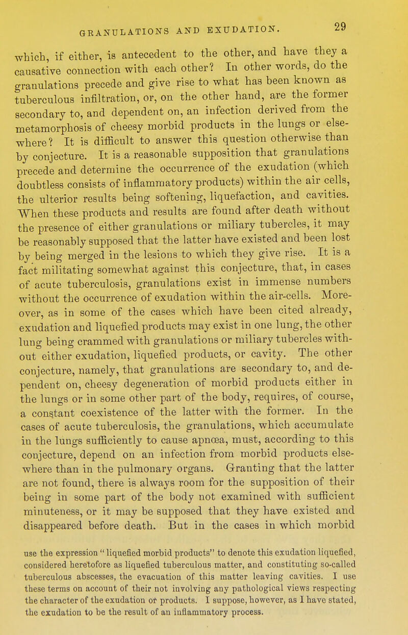 which, if either, is antecedent to the other, and have they a causative connection with each other? In other words, do the granulations precede and give rise to what has been known as tuberculous infiltration, or, on the other hand, are the former secondary to, and dependent on, an infection derived from the metamorphosis of cheesy morbid products in the lungs or else- where? It is difficult to answer this question otherwise than by conjecture. It is a reasonable supposition that granulations precede and determine the occurrence of the exudation (which doubtless consists of inflammatory products) within the air cells, the ulterior results being softening, liquefaction, and cavities. When these products and results are found after death without the presence of either granulations or miliary tubercles, it may be reasonably supposed that the latter have existed and been lost by being merged in the lesions to which they give rise. It is a fact militating somewhat against this conjecture, that, in cases of acute tuberculosis, granulations exist in immense numbers without the occurrence of exudation within the air-cells. More- over, as in some of the cases which have been cited already, exudation and liquefied products may exist in one lung, the other lung being crammed with granulations or miliary tubercles with- out either exudation, liquefied products, or cavity. The other conjecture, namely, that granulations are secondary to, and de- pendent on, cheesy degeneration of morbid products either in the lungs or in some other part of the body, requires, of course, a constant coexistence of the latter with the former. In the cases of acute tuberculosis, the granulations, which accumulate in the lungs sufficiently to cause apncea, must, according to this conjecture, depend on an infection from morbid products else- where than in the pulmonary organs. Granting that the latter are not found, there is always room for the supposition of their being in some part of the body not examined with sufficient minuteness, or it may be supposed that they have existed and disappeared before death. But in the cases in which morbid use the expression  liquefied morbid products to denote this exudation liquefied, considered heretofore as liquefied tuberculous matter, and constituting so-called tuberculous abscesses, the evacuation of this matter leaving cavities. I use these terms on account of their not involving any pathological views respecting the character of the exudation ot products. I suppose, however, as I have stated, the exudation to be the result of an inflammatory process.