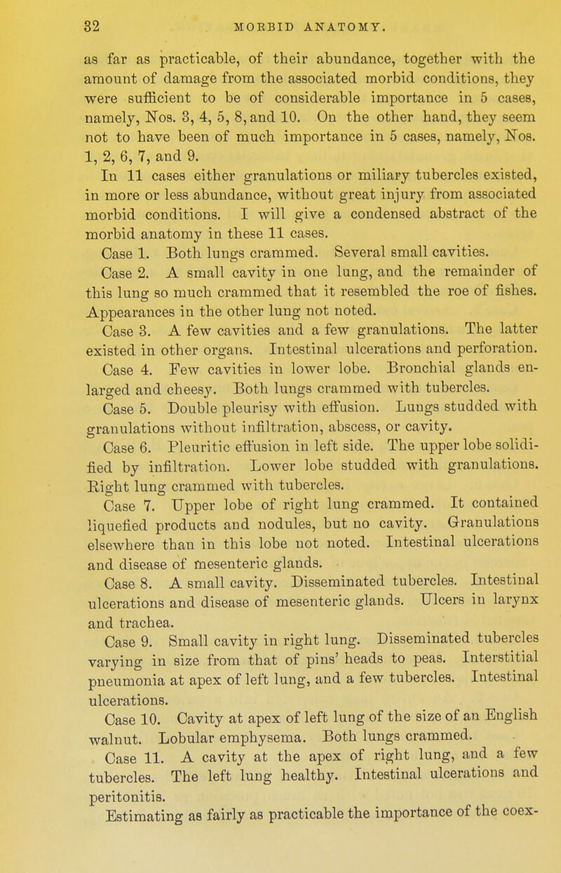 as far as practicable, of their abundance, together with the amount of damage from the associated morbid conditions, they were sufficient to be of considerable importance in 5 cases, namely, Nos. 3, 4, 5, 8, and 10. On the other hand, they seem not to have been of much importance in 5 cases, namely, Nos. 1, 2, 6, 7, and 9. In 11 cases either granulations or miliary tubercles existed, in more or less abundance, without great injury from associated morbid conditions. I will give a condensed abstract of the morbid anatomy in these 11 cases. Case 1. Both lungs crammed. Several small cavities. Case 2. A small cavity in one lung, and the remainder of this lung so much crammed that it resembled the roe of fishes. Appearances in the other lung not noted. Case 3. A few cavities and a few granulations. The latter existed in other organs. Intestinal ulcerations and perforation. Case 4. Tew cavities in lower lobe. Bronchial glands en- larged and cheesy. Both lungs crammed with tubercles. Case 5, Double pleurisy with effusion. Lungs studded with granulations without infiltration, abscess, or cavity. Case 6. Pleuritic effusion in left side. The upper lobe solidi- fied by infiltration. Lower lobe studded with granulations. Eight lung crammed with tubercles. Case 7. Upper lobe of right lung crammed. It contained liquefied products and nodules, but no cavity. G-ranulations elsewhere than in this lobe not noted. Intestinal ulcerations and disease of mesenteric glands. Case 8. A small cavity. Disseminated tubercles. Intestinal ulcerations and disease of mesenteric glands. Ulcers in larynx and trachea. Case 9. Small cavity in right lung. Disseminated tubercles varying in size from that of pins' heads to peas. Interstitial pneumonia at apex of left lung, and a few tubercles. Intestinal ulcerations. Case 10. Cavity at apex of left lung of the size of an English walnut. Lobular emphysema. Both lungs crammed. Case 11. A cavity at the apex of right lung, and a few tubercles. The left lung healthy. Intestinal ulcerations and peritonitis. Estimating as fairly as practicable the importance of the coex-