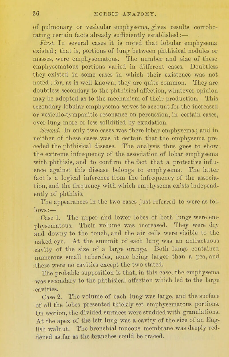 of pulmonary or vesicular emphysema, gives results corrobo- rating certain facts already sufficiently established:— First. In several cases it is noted that lobular emphysema existed; that is, portions of lung between phthisical nodules or masses, were emphysematous. The number and size of these emphysematous portions varied in different cases. Doubtless they existed in some cases in which their existence was not noted ; for, as is well known, they are quite common. They are doubtless secondary to the phthisical affection, whatever opinion may be adopted as to the mechanism of their production. This secondary lobular emphysema serves to account for the increased or vesiculo-tympanitic resonance on percussion, in certain cases, over lung more or less solidified by exudation. Second. In only two cases was there lobar emphysema; and in neither of these cases was it certain that the emphysema pre- ceded the phthisical disease. The analysis thus goes to show the extreme infrequency of the association of lobar emphysema with phthisis, and to confirm the fact that a protective influ- ence against this disease belongs to emphysema. The latter fact is a logical inference from the infrequency of the associa- tion, and the frequency with which emphysema exists independ- ently of phthisis. The appearances in the two cases just referred to were as fol- lows :— Case 1. The upper and lower lobes of both lungs were em- physematous. Their volume was increased. They were dry and downy to the touch, and the air cells were visible to the .naked eye. At the summit of each lung was an anfractuous cavity of the size of a large orange. Both lungs contained numerous small tubercles, none being larger than a pea, and there were no cavities except the two stated. The probable supposition is that, in this case, the emphysema •was secondary to the phthisical affection which led to the large . cavities. Case 2. The volume of each lung was large, and the surface of all the lobes presented thickly set emphysematous portions. On section, the divided surfaces were studded with granulations. At the apex of the left lung was a cavity of the size of an Eng- lish walnut. The bronchial mucous membrane was deeply red- dened as. far as thejbranches could be traced.