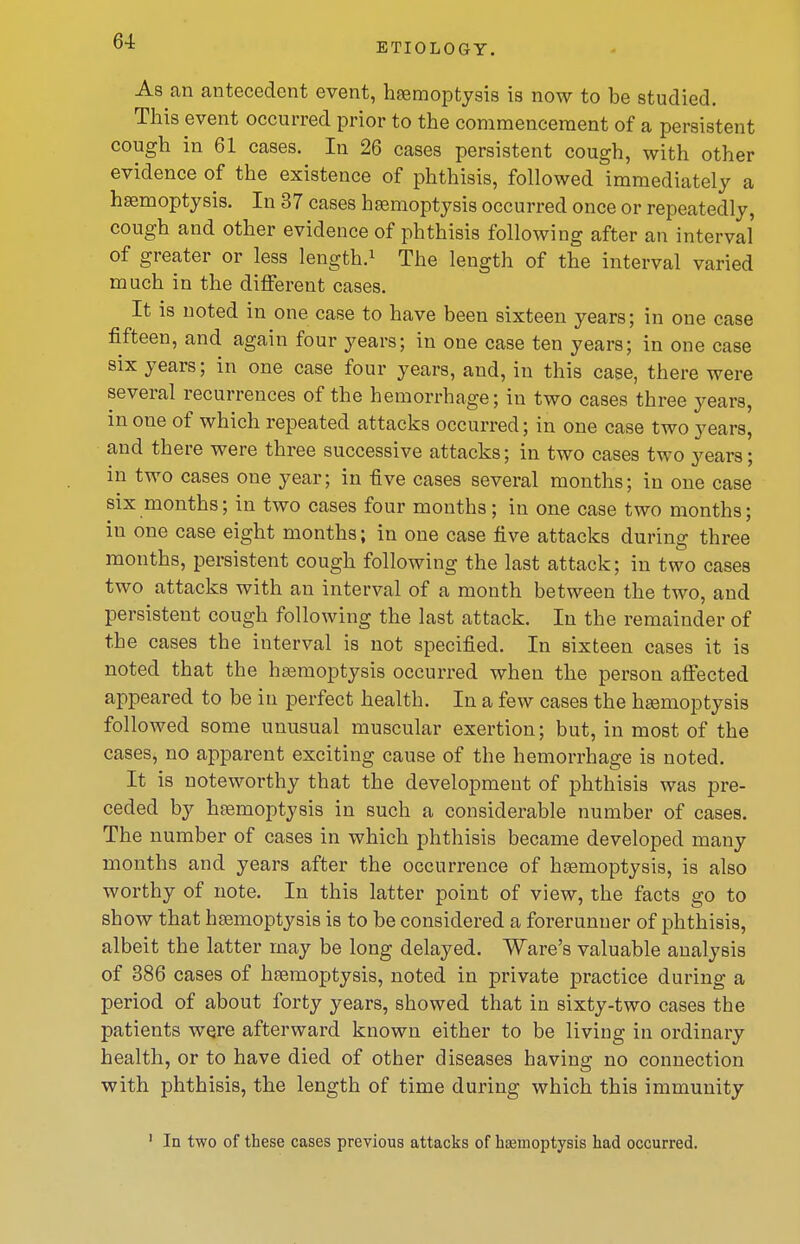 ETIOLOGY. As an antecedent event, hsemoptysis is now to be studied. This event occurred prior to the commencement of a persistent cough in 61 cases. In 26 cases persistent cough, with other evidence of the existence of phthisis, followed immediately a haemoptysis. In 37 cases haemoptysis occurred once or repeatedly, cough and other evidence of phthisis following after an interval of greater or less length.^ The length of the interval varied much in the different cases. It is noted in one case to have been sixteen years; in one case fifteen, and again four years; in one case ten years; in one case six years; in one case four years, and, in this case, there were several recurrences of the hemorrhage; in two cases three years, in one of which repeated attacks occurred; in one case two years, and there were three successive attacks; in two cases two years; in two cases one year; in five cases several months; in one case six months; in two cases four months; in one case two months; in one case eight months; in one case five attacks during three months, persistent cough following the last attack; in two cases two attacks with an interval of a month between the two, and persistent cough following the last attack. In the remainder of the cases the interval is not specified. In sixteen cases it is noted that the hismoptysis occurred when the person aflected appeared to be in perfect health. In a few cases the haemoptysis followed some unusual muscular exertion; but, in most of the cases, no apparent exciting cause of the hemorrhage is noted. It is noteworthy that the development of phthisis was pre- ceded by hemoptysis in such a considerable number of cases. The number of cases in which phthisis became developed many months and years after the occurrence of haemoptysis, is also worthy of note. In this latter point of view, the facts go to show that haemoptysis is to be considered a forerunner of phthisis, albeit the latter may be long delayed. Ware's valuable analysis of 386 cases of haemoptysis, noted in private practice during a period of about forty years, showed that in sixty-two cases the patients were afterward known either to be living in ordinary health, or to have died of other diseases having no connection with phthisis, the length of time during which this immunity ' In two of these cases previous attacks of hcemoptysis had occurred.