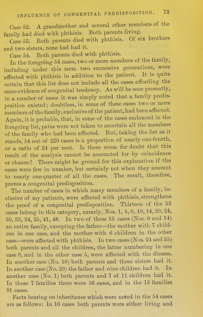 Case 52. A grandmother and several other members of the family had died with phthisis. Both parents living. Case 53. Both parents died with phthisis. Of six brothers and two sisters, none had had it. Case 54. Both parents died with phthisis. In the foregoing 54 cases, two or more members of the family, including under this term two successive generations, were affected with phthisis in addition to the patient. It is quite certain that this list does not include all the cases affording the same evidence of congenital tendency. As will be seen presently, in a number of cases it was simply noted that a family predis- position existed; doubtless, in some of these cases two or more members of the family, exclusive of the patient, had been affected. Again, it is probable, that, in some of the cases embraced in the foregoing list, pains were not taken to ascertain all the members of the family who had been affected. But, taking the list as it stands, 54 out of 220 cases is a proportion of nearly one-fourth, or a ratio of 24 per cent. Is there room for doubt that this result of the analysis cannot be accounted for by coincidence or chance ? There might be ground for this explanation if the cases were few in number, but certainly not when they amount to nearly one-quarter of all the cases. The result, therefore, proves a congenital predisposition. The number of cases in which many members of a family, in- clusive of my patients, were affected with phthisis, strengthens the proof of a congenital predisposition. Thirteen of the 53 cases belong in this category, namely, Nos. 1, 5, 6, 10,14, 20, 24, 30, 33, 34, 35, 41, 48. In two of these 13 cases (Nos. 6 and 14) an entire family, excepting the father—the mother with 7 child- ren in one case, and the mother with 6 children in the other case—were affected with phthisis. In two cases (Eos. 24 and 35) both parents and all the children, the latter numbering in one case 8, and in the other case 5, were affected with the disease. In another case (No. 10) both parents and three sisters had it. In another case (Ko. 20) the father and nine children had it. In another case (No. 1) both parents and 7 of 11 children had it. In these 7 families there were 56 cases, and in the 13 families 91 cases. Facts bearino; on inheritance which were noted in the 54 cases are as follows: In 16 cases both parents were either living and