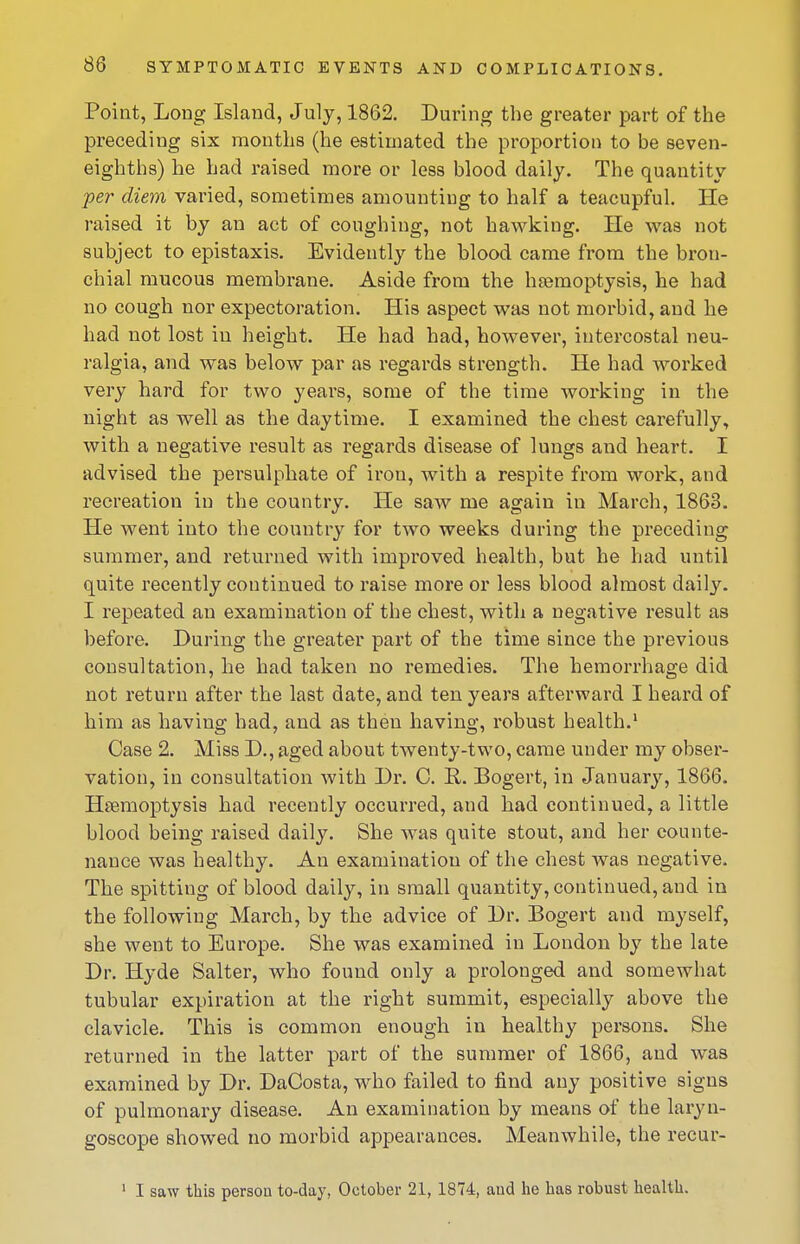 Point, Long Island, July, 1862. During the greater part of the preceding six months (he estimated the proportion to be seven- eighths) he had raised more or less blood daily. The quantity •per diem varied, sometimes amounting to half a teacupful. He raised it by an act of coughing, not ha\vking. He was not subject to epistaxis. Evidently the blood came from the bron- chial mucous membrane. Aside from the haemoptysis, he had no cough nor expectoration. His aspect was not morbid, and he had not lost in height. He had had, however, intercostal neu- ralgia, and was below par as regards strength. He had worked very hard for two years, some of the time Avorking in the night as well as the daytime. I examined the chest carefully, with a negative result as regards disease of lungs and heart. I advised the persulphate of iron, with a respite from work, and recreation in the country. He saw me again in March, 1863. He went into the country for two weeks during the preceding summer, and returned with improved health, but he had until quite recently continued to raise more or less blood almost daily. I repeated an examination of the chest, with a negative result as before. During the greater part of the time since the previous consultation, he had taken no remedies. The hemorrhage did not return after the last date, and ten years afterward I heard of him as having had, and as then having, robust health.' Case 2. Miss D., aged about twenty-two, came under my obser- vation, in consultation with Dr. C. R. Bogert, in January, 1866. Haemoptysis had recently occurred, and had continued, a little blood being raised daily. She was quite stout, and her counte- nance was healthy. An examination of the chest was negative. The spitting of blood daily, in small quantity, continued, and in the following March, by the advice of Dr. Bogert and myself, she went to Europe. She was examined in London by the late Dr. Hyde Salter, who found only a prolonged and somewhat tubular expiration at the right summit, especially above the clavicle. This is common enough in healthy persons. She returned in the latter part of the summer of 1866, and was examined by Dr. DaCosta, who failed to find any positive signs of pulmonary disease. An examination by means of the laryn- goscope showed no morbid appearances. Meanwhile, the recur- ' I saw this person to-day, October 21, 1874, and he has robust health.