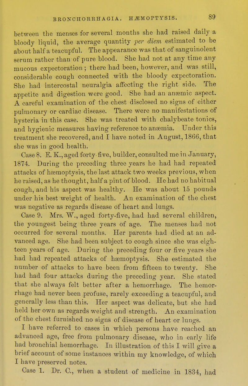 between the menses for several months she had raised daily a bloody liquid, the average quantity per diem estimated to be about half a teacupful. The appearance was that of sanguinolent serum rather than of pure blood. She had not at any time any mucous expectoration ; there had been, however, and was still, considerable cough connected with the bloody expectoration. She had intercostal neuralgia affecting the right side. The appetite and digestion were good. She had an ansemic aspect. A careful examination of the chest disclosed no signs of either pulmonary or cardiac disease. There were no manifestations of hysteria in this case. She was treated with chalybeate tonics, and hygienic measures having reference to anaemia. Under this treatment she recovered, and I have noted in August, 1866, that she was in good health. Case 8. E. K., aged forty-five, builder, consulted me in January, 1874. During the preceding three years he had had repeated attacks of haemoptysis, the last attack two weeks previous, when he raised, as he thought, half a pint of blood. He had no habitual cough, and his aspect was healthy. He was about 15 pounds under his best weight of health. An examination of the chest was negative as regards disease of heart and lungs. Case 9. Mrs. W., aged forty-five, had had several children, the youngest being three years of age. The menses had not occurred for several months. Her parents had died at an ad- vanced age. She had been subject to cough since she was eigh- teen years of age. During the preceding four or five years she had had repeated attacks of haemoptysis. She estimated the number of attacks to have been from fifteen to twenty. She had had four attacks during the preceding year. She stated that she always felt better after a hemorrhage. The hemor- rhage had never been profuse, rarely exceeding a teacupful, and generally less than this. Her aspect was delicate, but she had held her own as regards weight and strength. An examination of the chest furnished no signs of disease of heart or lungs. I have referred to cases in which persons have reached an advanced age, free from pulmonary disease, who in early life had bronchial hemorrhage. In illustration of this I will give a brief account of some instances within my knowledge, of which I have preserved notes. Case 1. Dr. C, when a student of medicine in 1834, had