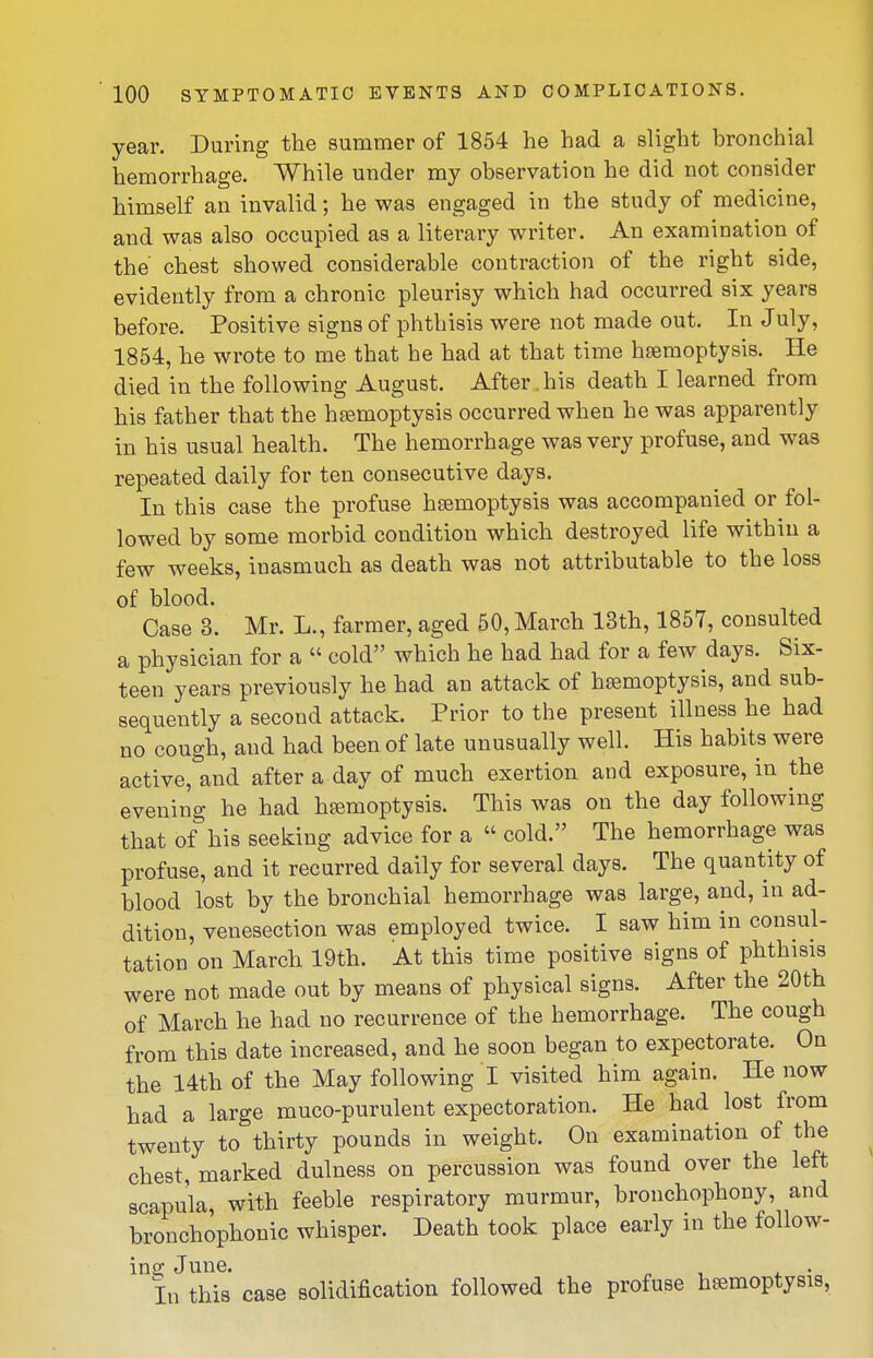 year. During the summer of 1854 he had a slight bronchial hemorrhage. While under my observation he did not consider himself an invalid; he was engaged in the study of medicine, and was also occupied as a literary writer. An examination of the chest showed considerable contraction of the right side, evidently from a chronic pleurisy which had occurred six years before. Positive signs of phthisis were not made out. In July, 1854, he wrote to me that he had at that time heemoptysis. He died in the following August. After his death I learned from his father that the haemoptysis occurred when he was apparently in his usual health. The hemorrhage was very profuse, and was repeated daily for ten consecutive days. In this case the profuse haemoptysis was accompanied or fol- lowed by some morbid condition which destroyed life within a few weeks, inasmuch as death was not attributable to the loss of blood. Case 3. Mr. L., farmer, aged 50, March 13th, 1857, consulted a physician for a  cold which he had had for a few days. Six- teen years previously he had an attack of haemoptysis, and sub- sequently a second attack. Prior to the present illness he had no cough, and had been of late unusually well. His habits were active, and after a day of much exertion and exposure, in the evening he had hemoptysis. This was on the day following that of his seeking advice for a  cold. The hemorrhage was profuse, and it recurred daily for several days. The quantity of blood lost by the bronchial hemorrhage was large, and, in ad- dition, venesection was employed twice. I saw him in consul- tation on March 19th. At this time positive signs of phthisis were not made out by means of physical signs. After the 20th of March he had no recurrence of the hemorrhage. The cough from this date increased, and he soon began to expectorate. On the 14th of the May following I visited him again. He now had a large muco-purulent expectoration. He had lost from twenty to thirty pounds in weight. On examination of the chest, marked dulness on percussion was found over the left scapula, with feeble respiratory murmur, bronchophony, and bronchophonic whisper. Death took place early in the follow- ing June. n ■, i • In this case solidification followed the profuse haemoptysis,