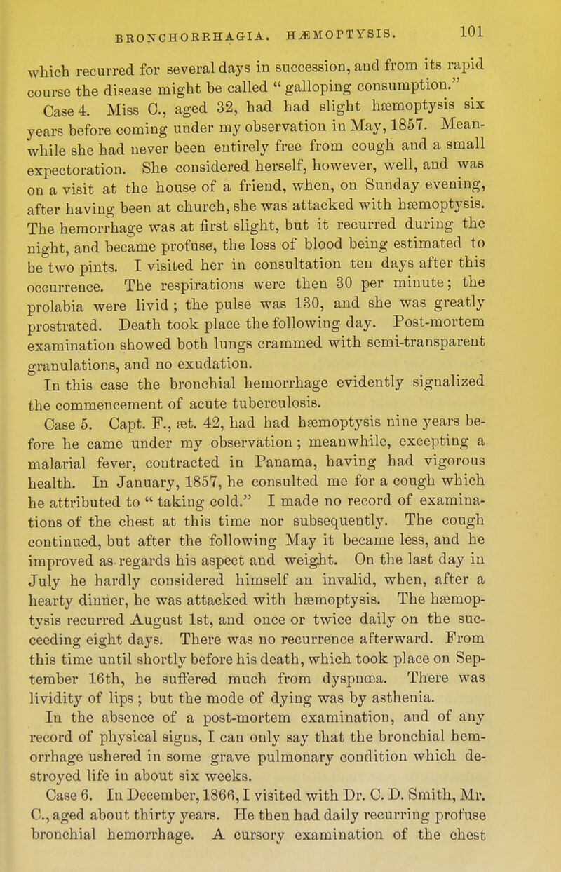 BKONCHORRHAGIA. HEMOPTYSIS. which recurred for several daj's in succession, and from its rapid course the disease might be called  galloping consumption. Case 4. Miss C, aged 32, had had slight haemoptysis six years before coming under my observation in May, 1857. Mean- while she had never been entirely free from cough and a small expectoration. She considered herself, however, well, and was on a visit at the house of a friend, when, on Sunday evening, after having been at church, she was attacked with haemoptysis. The hemorrhage was at first slight, but it recurred during the night, and became profuse, the loss of blood being estimated to be two pints. I visited her in consultation ten days after this occurrence. The respirations were then 30 per minute; the prolabia were livid; the pulse was 130, and she was greatly prostrated. Death took place the following day. Post-mortem examination showed both lungs crammed with semi-transparent granulations, and no exudation. In this case the bronchial hemorrhage evidently signalized the commencement of acute tuberculosis. Case 5. Capt. F., set. 42, had had hsemoptysis nine years be- fore he came under my observation ; meanwhile, excepting a malarial fever, contracted in Panama, having had vigorous health. In January, 1857, he consulted me for a cough which he attributed to  taking cold. I made no record of examina- tions of the chest at this time nor subsequently. The cough continued, but after the following May it became less, and he improved as regards his aspect and weight. On the last day in July he hardly considered himself an invalid, when, after a hearty dinner, he was attacked with haemoptysis. The hesmop- tysis recurred August 1st, and once or twice daily on the suc- ceeding eight days. There was no recurrence afterward. From this time until shortly before his death, which took place on Sep- tember 16th, he suffered much from dyspnoea. There was lividity of lips ; but the mode of dying was by asthenia. In the absence of a post-mortem examination, and of any record of physical signs, I can only say that the bronchial hem- orrhage ushered in some grave pulmonary condition which de- stroyed life in about six weeks. Case 6. In December, 1866,1 visited with Dr. C. D. Smith, Mr. C, aged about thirty years. He then had daily I'ecurring profuse bronchial hemorrhage. A cursory examination of the chest