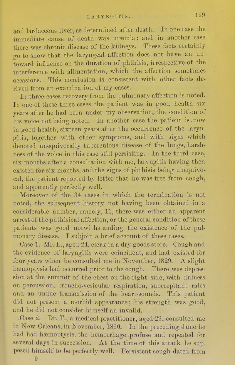 and lavdaceous liver, as determined after death. In one case the immediate cause of death was urasraia; and in another case there was chronic disease of the kidneys. These facts certainly 2:0 to show that the laryngeal affection does not have an un- toward influence on the duration of phthisis, irrespective of the interference with alimentation, which the affection sometimes occasions. This conclusion is consistent with other facts de- rived fi'om an examination of my cases. In three cases recovery from the pulmonary affection is noted. In one of these three cases the patient was in good health six years after he had been under my observation, the condition of his voice not being noted. In another case the patient is.now in good health, sixteen years after the occurrence of the laryn- gitis, together with other symptoms, and with signs which denoted unequivocally tuberculous disease of the lungs, harsh- ness of the voice in this case still persisting. In the third case, six months after a consultation with me, laryngitis having then existed for six months, and the signs of phthisis being unequivo- cal, the patient reported by letter that he was free from cough, and apparently perfectly well. Moreover of the 34 cases in which the termination is not noted, the subsequent history not having been obtained in a considerable number, namely, 11, there was either an apparent arrest of the phthisical affection, or the general condition of these patients was good notwithstanding the existence of the pul- monary disease. I subjoin a brief account of these cases. Case 1. Mr. L., aged 24, clerk in a dry goods store. Cough and the evidence of laryngitis were coincident, and had existed for four years when he consulted me in ITovember, 1829. A slight haemoptysis had occurred prior to the cough. There was depres- sion at the summit of the chest on the right side, with dulness on percussion, broncho-vesicular respiration, subcrepitant rales and an undue transmission of the heart-sounds. This patient did not present a morbid appearance; his strength was good, and he did not consider himself an invalid. Case 2. Dr. T., a medical practitioner, aged 29, consulted me in iTew Orleans, in November, i860. In the preceding June he had had hfemoptysis, the hemorrhage .profuse and repeated for several days in succession. At the time of this attack he sup- posed himself to be perfectly well. Persistent cough dated from 9