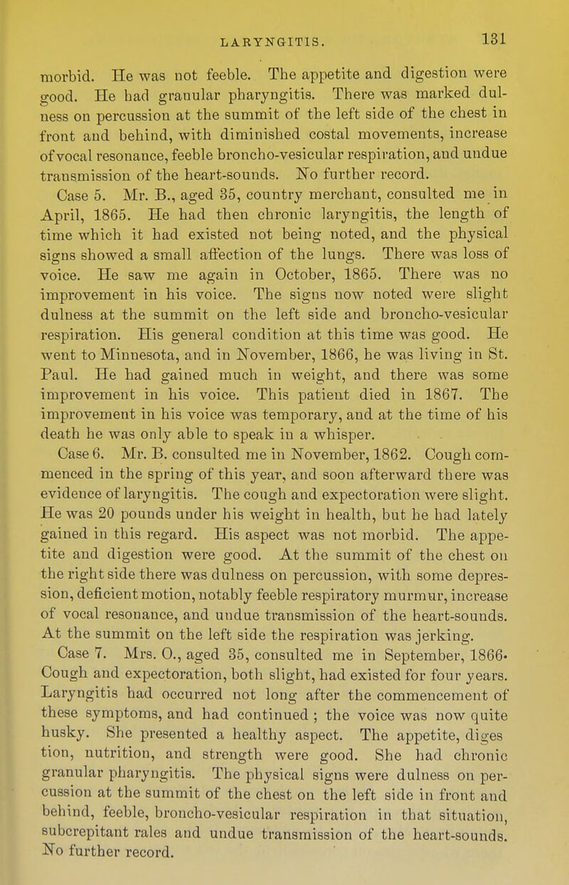 morbid. He was not feeble. The appetite and digestion were good. He had granular pharyngitis. There was marked dul- ness on percussion at the summit of the left side of the chest in front and behind, with diminished costal movements, increase of vocal resonance, feeble broncho-vesicular respiration, and undue transmission of the heart-sounds, l^o further record. Case 5. Mr. B., aged 35, country merchant, consulted me in April, 1865. He had then chronic laryngitis, the length of time which it had existed not being noted, and the physical signs showed a small affection of the lungs. There was loss of voice. He saw me again in October, 1865. There was no improvement in his voice. The signs now noted were slight dulness at the summit on the left side and broncho-vesicular respiration. His general condition at this time was good. He went to Minnesota, and in November, 1866, he wa;S living in St. Paul. He had gained much in weight, and there was some improvement in his voice. This patient died in 1867. The improvement in his voice was temporary, and at the time of his death he was only able to speak in a whisper. Case 6. Mr. B. consulted me in November, 1862. Cough com- menced in the spring of this year, and soon afterward there was evidence of laryngitis. The cough and expectoration were slight. He was 20 pounds under his weight in health, but he had lately gained in this regard. His aspect was not morbid. The appe- tite and digestion were good. At the summit of the chest on the right side there was dulness on percussion, with some depres- sion, deficient motion, notably feeble respiratory murmur, increase of vocal resonance, and undue transmission of the heart-sounds. At the summit on the left side the respiration was jerking. Case 7. Mrs. 0., aged 35, consulted me in September, 1866* Cough and expectoration, both slight, had existed for four years. Laryngitis had occurred not long after the commencement of these symptoms, and had continued ; the voice was now quite husky. She presented a healthy aspect. The appetite, diges tion, nutrition, and strength were good. She had chronic granular pharyngitis. The physical signs were dulness on per- cussion at the summit of the chest on the left side in front and behind, feeble, broncho-vesicular respiration in that situation, subcrepitant rales and undue transmission of the heart-sounds. No further record.