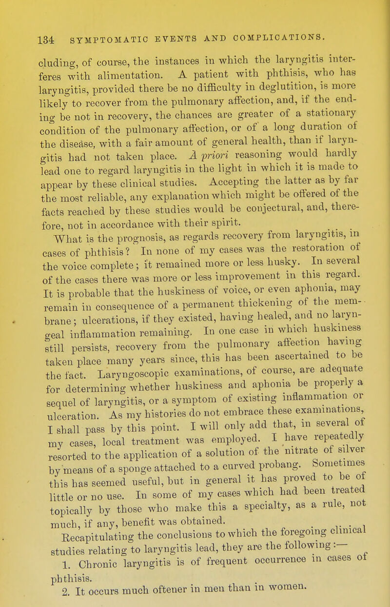 eluding, of course, the instances in which the laryngitis inter- feres with alimentation. A patient with phthisis, who has laryngitis, provided there be no difficulty in deglutition, is more likely to recover from the pulmonary affection, and, if the end- ing be not in recovery, the chances are greater of a stationary condition of the pulmonary affection, or of a long duration of the disease, with a fair amount of general health, than if laryn- gitis had not taken place. A priori reasoning would hardly lead one to regard laryngitis in the light in which it is made to appear by these clinical studies. Accepting the latter as by far the most reliable, any explanation which might be offered of the facts reached by these studies would be conjectural, and, there- fore, not in accordance with their spirit. What is the prognosis, as regards recovery from laryngitis, in cases of phthisis? ^ In none of my cases was the restoration of the voice complete; it remained more or less husky. In several of the cases there was more or less improvement in this regard. It is probable that the huskiness of voice, or even aphonia, may remain in consequence of a permanent thickening of the mem- brane; ulcerations, if they existed, having healed, and no laryn- geal inflammation remaining. In one case in which huskiness still persists, recovery from the pulmonary affection having taken place many years since, this has been ascertained to be the fact. Laryngoscopic examinations, of course, are adequate for determining whether huskiness and aphonia be properly a sequel of laryngitis, or a symptom of existing inflammation or ulceration. As ray histories do not embrace these examinations I shall pass by this point. I will only add that, m several of ray cases, local treatment was employed. I have repeatedly resorted to the application of a solution of the nitrate of silver by means of a sponge attached to a curved probang. Some imes this has seemed useful, but in general it has proved to be of little or no use. In some of my cases which had been treated topically by those who make this a specialty, as a rule, not much, if any, benefit was obtained. _ v • i Eecapitulating the conclusions to which the foregoing clinical studies relating to laryngitis lead, they are the following:- 1. Chronic laryngitis is of frequent occurrence in cases ot phthisis. 2. It occurs much oftener in men than in women.