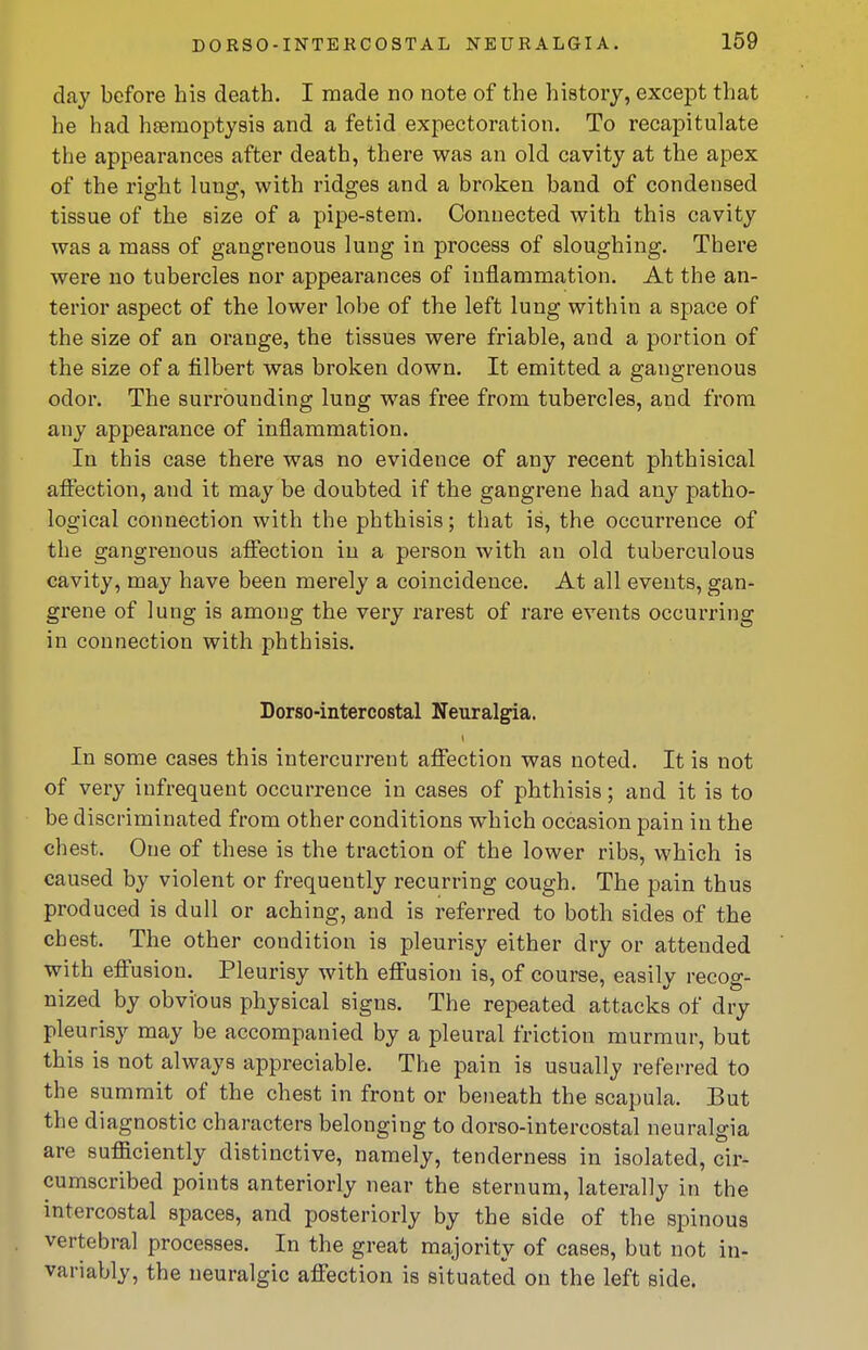 day before his death. I made no note of the history, except that he had hsemoptysis and a fetid expectoration. To recapitulate the appearances after death, there was an old cavity at the apex of the right lung, with ridges and a broken band of condensed tissue of the size of a pipe-stem. Connected with this cavity was a mass of gangrenous lung in process of sloughing. There were no tubercles nor appearances of inflammation. At the an- terior aspect of the lower lobe of the left lung within a space of the size of an orange, the tissues were friable, and a portion of the size of a filbert was broken down. It emitted a gangrenous odor. The surrounding lung was free from tubercles, and from any appearance of inflammation. In this case there was no evidence of any recent phthisical affection, and it may be doubted if the gangrene had any patho- logical connection with the phthisis; that is, the occurrence of the gangrenous affection in a person with an old tuberculous cavity, may have been merely a coincidence. At all events, gan- grene of lung is among the very rarest of rare events occurring in connection with phthisis. Dorso-intercostal Neuralgia. In some cases this intercurrent affection was noted. It is not of very infrequent occurrence in cases of phthisis; and it is to be discriminated from other conditions which occasion pain in the chest. One of these is the traction of the lower ribs, which is caused by violent or frequently recurring cough. The pain thus produced is dull or aching, and is referred to both sides of the chest. The other condition is pleurisy either dry or attended with effusion. Pleurisy with effusion is, of course, easily recog- nized by obvious physical signs. The repeated attacks of dry pleurisy may be accompanied by a pleural friction murmur, but this is not always appreciable. The pain is usually referred to the summit of the chest in front or beneath the scapula. But the diagnostic characters belonging to dorso-intercostal neuralgia are sufficiently distinctive, namely, tenderness in isolated, cir- cumscribed points anteriorly near the sternum, laterally in the intercostal spaces, and posteriorly by the side of the spinous vertebral processes. In the great majority of cases, but not in- variably, the neuralgic affection is situated on the left side.