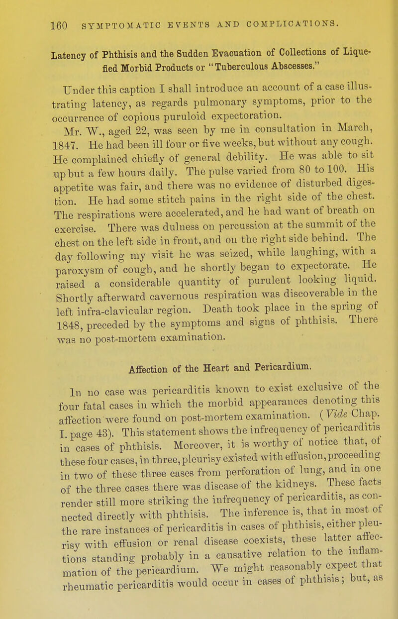 Latency of Phthisis and the Sudden Evacuation of Collections of Lique- fied Morbid Products or Tuberculous Abscesses. Under this caption I shall introduce an account of a case illus- trating latency, as regards pulmonary symptoms, prior to the occurrence of copious puruloid expectoration. Mr. W., aged 22, was seen by me in consultation in March, 1847. He had been ill four or five weeks, but without any cough. He complained chiefly of general debility. He was able to sit up but a few hours daily. The pulse varied from 80 to 100. His appetite was fair, and there was no evidence of disturbed diges- tion. He had some stitch pains in the right side of the chest. The respirations were accelerated, and he had want of breath on exercise. There was dulness on percussion at the summit of the chest on the left side in front, and on the right side behind. ^ The day following my visit he was seized, while laughing, with a paroxysm of cough, and he shortly began to expectorate. He raised a considerable quantity of purulent looking liquid. Shortly afterward cavernous respiration was discoverable in the left infra-clavicular region. Death took place in the spring of 1848, preceded by the symptoms and signs of phthisis. There was no post-mortem examination. Affection of the Heart and Pericardium. In no case was pericarditis known to exist exclusive of the four fatal cases in which the morbid appearances denoting this affection were found on post-mortem examination. (Vide Chap. I page 43). This statement shows the infrequency of pericarditis in cases of phthisis. Moreover, it is worthy of notice that, of these four cases, in three,pleurisy existed with effusion,proceeding in two of these three cases from perforation of lung, and in one of the three cases there was disease of the kidneys. These facts render still more striking the infrequency of pericarditis, as con- nected directly with phthisis. The inference is, that in most of the rare instances of pericarditis in cases of phthisis either pleu- risy with effusion or renal disease coexists, these latter attec- tions standing probably in a causative relation to the inflam- mation of the pericardium. We might reasonably expect tha rheumatic pericarditis would occur in cases of phthisis; but, as