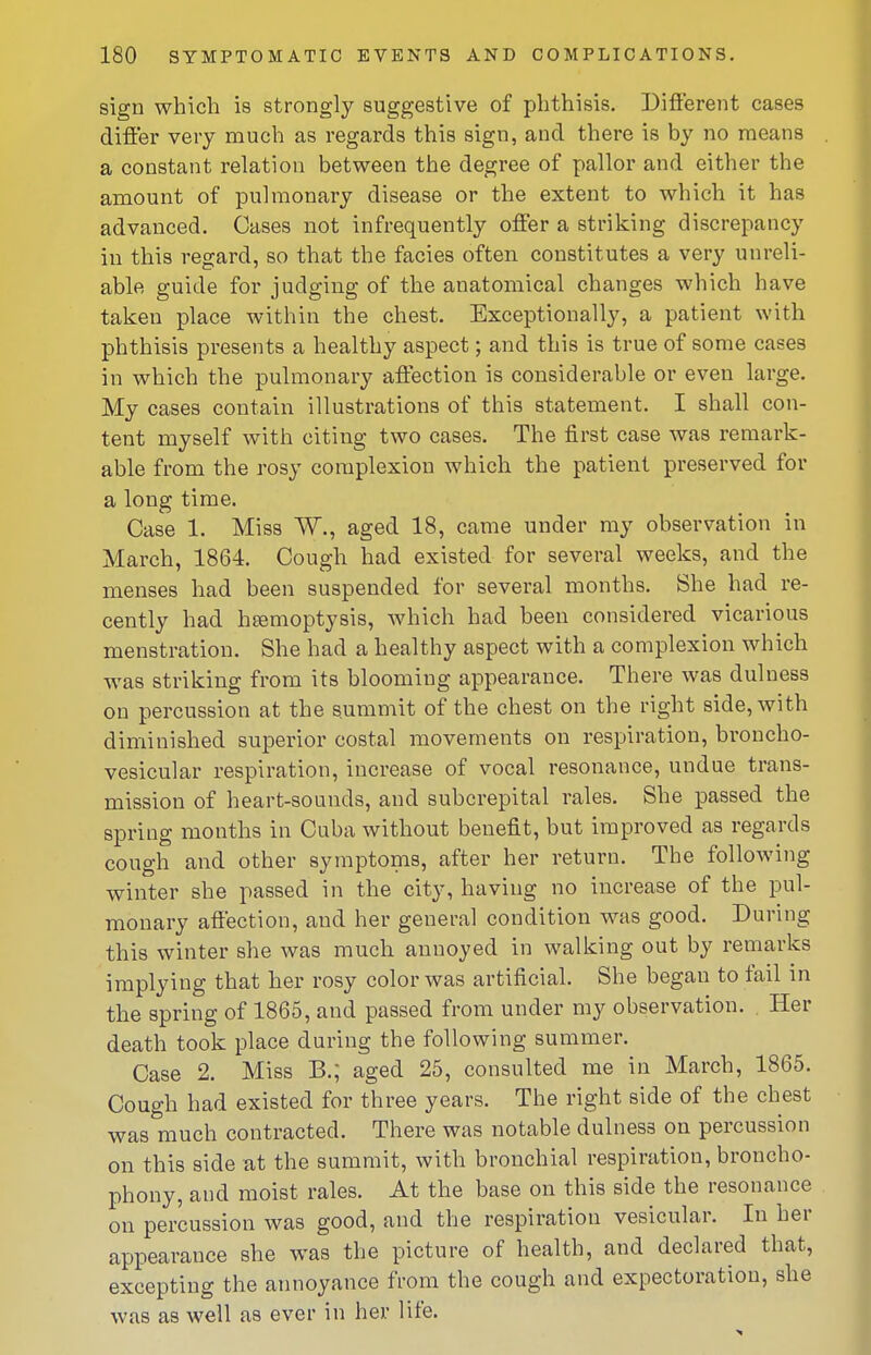 sign which is strongly suggestive of phthisis. Diflerent cases difier very much as regards this sign, and there is by no means a constant relation between the degree of pallor and either the amount of pulmonary disease or the extent to which it has advanced. Cases not infrequently offer a striking discrepancy in this regard, so that the facies often constitutes a very unreli- able guide for judging of the anatomical changes which have taken place within the chest. Exceptionally, a patient with phthisis presents a healthy aspect; and this is true of some cases in which the pulmonary affection is considerable or even large. My cases contain illustrations of this statement. I shall con- tent myself with citing two cases. The first case was remark- able from the rosy complexion which the patient preserved for a long time. Case 1. Miss W., aged 18, came under my observation in March, 1864. Cough had existed for several weeks, and the menses had been suspended for several months. She had re- cently had hEemoptysis, which had been considered vicarious menstration. She had a healthy aspect with a complexion which was striking from its blooming appearance. There was dulness on percussion at the summit of the chest on the right side, with diminished superior costal movements on respiration, broncho- vesicular respiration, increase of vocal resonance, undue trans- mission of heart-sounds, and subcrepital rales. She passed the spring months in Cuba without benefit, but improved as regards cough and other symptoms, after her return. The following winter she passed in the city, having no increase of the pul- monary affection, and her general condition was good. During this winter she was much annoyed in walking out by remarks implying that her rosy color was artificial. She began to fail in the spring of 1865, and passed from under my observation. Her death took place during the following summer. Case 2. Miss B.; aged 25, consulted me in March, 1865. Cough had existed for three years. The right side of the chest was much contracted. There was notable dulness on percussion on this side at the summit, with bronchial respiration, broncho- phony, and moist rales. At the base on this side the resonance on percussion was good, and the respiration vesicular. In her appearance she was the picture of health, and declared that, excepting the annoyance from the cough and expectoration, she was as well as ever in her life.