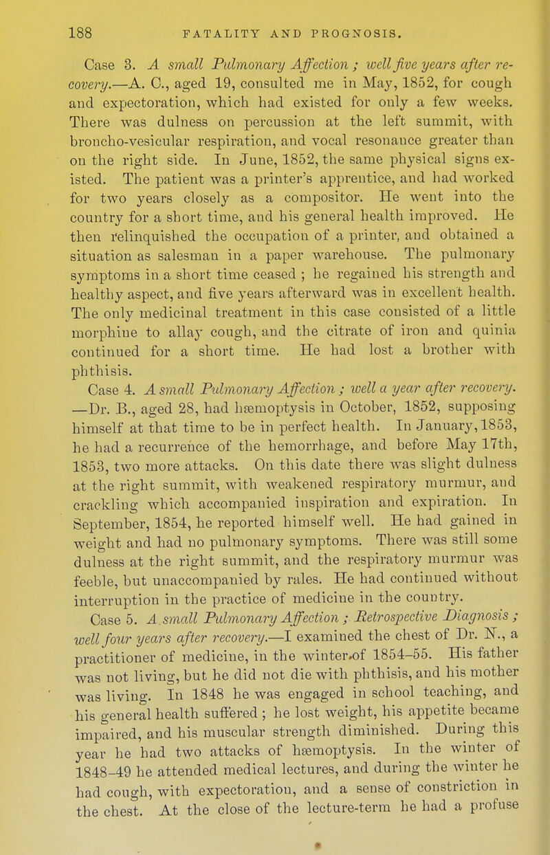 Case 3. A small Pulmonary Affection ; well jive years after re- covery.—A. C, aged 19, consulted me in May, 1852, for cough and expectoration, which had existed for only a few weeks. There was dulness on percussion at the left summit, with broncho-vesicular respiration, and vocal resonance greater than on the right side. In June, 1852, the same physical signs ex- isted. The patient was a printer's apprentice, and had worked for two years closely as a compositoi'. lie went into the country for a short time, and his general health improved. He then relinquished the occupation of a printer, and obtained a situation as salesman in a paper warehouse. The pulmonary symptoms in a short time ceased ; he regained his strength and healthy aspect, and five years afterward was in excellent health. The only medicinal treatment in this case consisted of a little morphine to allay cough, and the citrate of iron and quinia continued for a short time. He had lost a brother with phthisis. Case 4. A small Pulmonary Affection ; well a year after recovery. —Dr. B., aged 28, had heemoptysis in October, 1852, supposing himself at that time to be in perfect health. In January, 1853, he had a recurrence of the hemorrhage, and before May 17th, 1853, two more attacks. On this date there was slight dulness at the right summit, with weakened respiratory murmur, and crackling which accompanied inspiration and expiration. In September, 1854, he reported himself well. He had gained in weight and had no pulmonary symptoms. There was still some dulness at the right summit, and the respiratory murmur was feeble, but unaccompanied by rales. He had continued without interruption in the practice of medicine in the country. Case 5. A . small Pulmonary Affection ; Retrospective Diagnosis ; well four years after recovery.—I examined the chest of Dr. N., a practitioner of medicine, in the winter,of 1854-55. His father was not living, but he did not die with phthisis, and his mother was living. In 1848 he was engaged in school teaching, and his general health suffered ; he lost weight, his appetite became impaired, and his muscular strength diminished. Duruig this year he had two attacks of hBemoptysis. In the winter of 1848-49 he attended medical lectures, and during the winter he had cough, with expectoration, and a sense of constriction in the chest. At the close of the lecture-term he had a profuse