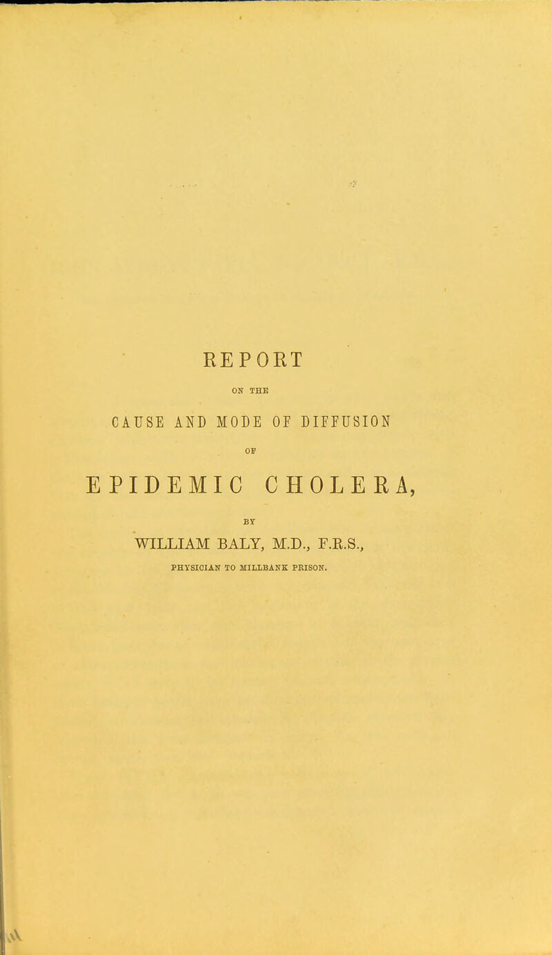 REPORT ON THE CAUSE AND MODE OF DIFFUSION OP EPIDEMIC CHOLERA, BY WILLIAM BALY, M.D., F.K.S, PHYSICIAN TO MILLBANK PRISON.