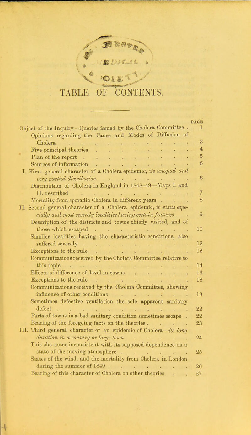TABLE OfToNTENTS. PAOE Object of the Inquiry—Queries issued by the Cholera Committee . 1 Opinions regarding the Cause and Modes of Diffusion of Cholera 3 Five principal theories 4 Plan of the report 5 Sources of information 6 I. First general character of a Cholera epidemic, its unequal and very partial distribution 6 Distribution of Cholera in England in 1848-49—Maps I. and II, described 7 Mortality from sporadic Cholera in different years ... 8 II. Second general character of a Cholera epidemic, it visits espe- cially ami most severely localities having certain features . 9 Description of the districts and towns chiefly visited, and of those which escaped 10 Smaller localities having the characteristic conditions, also suffered severely 12 Exceptions to the rule 12 Communications received by the Cholera Committee relative to this topic 14 Effects of difference of level in towns 16 Exceptions to the rule 18 Communications received by the Cholera Committee, showing influence of other conditions 19 Sometimes defective ventilation the sole apparent sanitary defect 22 Parts of towns in a bad sanitary condition sometimes escape . 22 Bearing of the foregoing facts on the theories .... 23 III. Third general character of an epidemic of Cholera—its long dwration in a country or large town 24 This character inconsistent with its supposed dependence on a state of the moving atmosphere 25 States of the wind, and the mortality from Cholera in London during the summer of 1849 26 Bearing of this character of Cholera on other theories . . 27