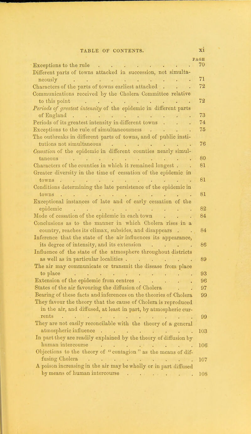 PAGE Exceptions to the rule 70 Different parts of towns attacked in succession, not simulta- neously 71 Characters of the parts of towns earliest attacked ... 72 Communications received by the Cholera Committee relative to this point 72 Periods of greatest intensity of the epidemic in different parts of England 73 Periods of its greatest intensity in different towns ... 74 Exceptions to the rule of simultaneousness . . . .76 The outbreaks in different parts of towns, and of public insti- tutions not simultaneous 76 Cessation of the epidemic in different counties nearly simul- taneous 80 Characters of the counties in which it remained longest . . 81 Greater diversity in the time of cessation of the epidemic in towns 81 Conditions determining the late persistence of the epidemic in towns 81 Exceptional instances of late and of early cessation of the epidemic .......... 82 Mode of cessation of the epidemic in each town ... 84 Conclusions as to the manner in which Cholera rises in a country, reaches its climax, subsides, and disappears . . 84 Inference that the state of the air influences its appearance, its degree of intensity, and its extension .... 86 Influence of the state of the atmosphere throughout districts as well as in particular localities 89 The air may communicate or transmit the disease from place to place 93 Extension of the epidemic from centres 96 States of the air favouring the diffusion of Cholera . . 97 Bearing of these facts and inferences on the theories of Cholera 99 They favour the theory that the cause of Cholera is reproduced in the air, and diffused, at least in part, by atmospheric cur- . rents 99 They are not easily reconcilable with the theory of a general atmospheric influence 103 In part they are readily explained by the theory of diffusion by human intercourse . . . . . . . . 106 Objections to the theory of  contagion  as the means of dif- fusing Cholera 107 A poison increasing in the air may be wholly or in part diffused