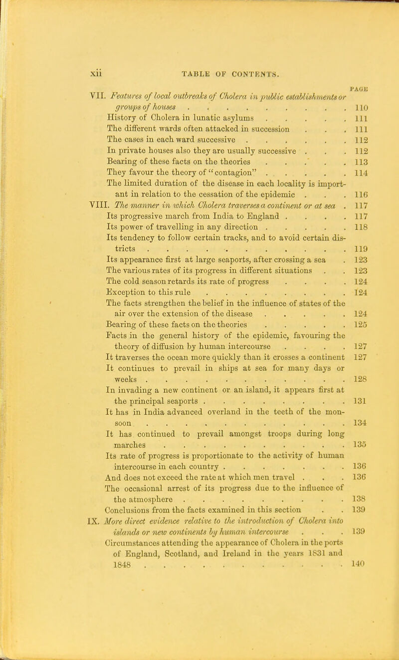 PAGE VII. Features of local outbreaks of Cholera in public establishnietUs or groups of houses 110 History of Cholera in lunatic asylums Ill The different wards often attacked in succession . . .111 The cases in each ward successive 112 In private houses also they are usually successive . . .112 Bearing of these facts on the theories . . .' . .113 They favour the theory of  contagion 114 The limited duration of the disease in each locality is import- ant in relation to the cessation of the epidemic . . . 116 VIII. The manner in which Cholera traverses a continent or at sea . 117 Its progressive march from India to England . . . .117 Its power of travelling in any direction 118 Its tendency to follow certain tracks, and to avoid certain dis- tricts 119 Its appearance first at large seaports, after crossing a sea . 123 The various rates of its progress in different situations . . 123 The cold season retards its rate of progress .... 124 Exception to this rule 124 The facts strengthen the belief in the influence of states of the air over the extension of the disease 124 Bearing of these facts on the theories 125 Facts in the general history of the epidemic, favouring the theory of diffusion by human intercoui'se .... 127 It traverses the ocean more quickly than it crosses a continent 127 It continues to prevail in ships at sea for many days or weeks 128 In invading a new continent or an island, it appears first at the principal seaports .131 It has in India advanced overland in the teeth of the mon- soon ... 134 It has continued to prevail amongst troops during long marches 135 Its rate of progress is proportionate to the activity of human intercourse in each country ....... 136 And does not exceed the rate at which men travel . . . 136 The occasional arrest of its progress due to the influence of the atmosphere . . . . . . . . .138 Conclusions from the facts examined in this section . .139 IX. More direct evidence relative to the introduction of Cholera irUo islands or new continoUs human intercourse . . . 139 Circumstances attending the appearance of Cholera in the ports of England, Scotland, and Ireland in the years 1831 and 1848 140