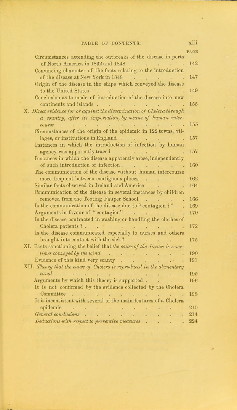 PAGE Circumstances attending the outbreaks of the disease in ports of North America in 1832 and 1S48 . . . . . 142 Convincing character of the facts relating to the introduction of the disease at New York in 1848 ..... 147 Origin of the disease in the ships which conveyed the disease to the United States 149 Conclusion as to mode of introduction of the disease into new continents and islands ........ 155 X. Direct evidence for or against the dissemination of Cholera through a country, after its importation, by means of human inter- course 156 Circumstances of the origin of the epidemic in 122 towns, vil- lages, or institutions in England 157 Instances in which the introduction of infection by human agency was apparently traced 167 Instances in which the disease apparently arose, independently of such introduction of infection ...... 160 The communication of the disease without human intercourse more fi-equent between contiguous places .... 162 Similar facts observed in Ireland and America . . .164 Commimication of the disease in several instances by children removed from the Tooting Pauper School .... 166 Is the conununication of the disease due to  contagion ?  . 169 Arguments in favour-of  contagion 170 Is the disease contracted in washing or handling the clothes of Cholera patients 1 . . 172 Is the disease communicated especially to nurses and others brought into contact with the sick ? 175 XI. Facts sanctioning the belief that the cause of the disease is some- times conveyed by the loind 190 Evidence of this kind very scanty - . 191 XII. Theory that the cause of Clwlera is reproduced in the alimentary caiud 196 Arguments by which this theory is supported .... 196' It is not confirmed by the evidence collected by the Cholera Committee igs- It is inconsistent with several of the main features of a Cholera epidemic 210' General conclusions 214 DeduMiom with respect to preventive measures . . , , 224