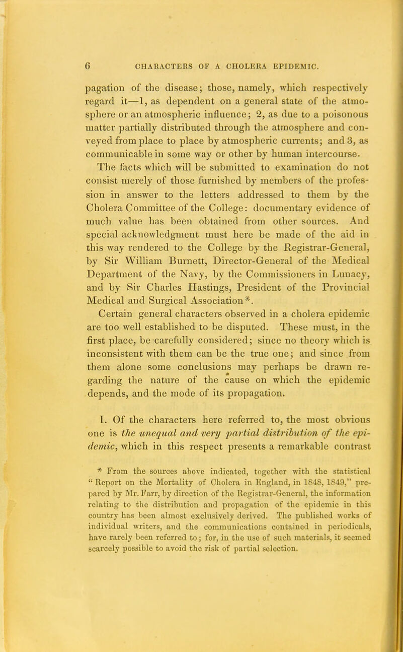 pagation of the disease; those, namely, which respectively regard it—1, as dependent on a general state of the atmo- sphere or an atmospheric influence; 2, as due to a poisonous matter partially distributed through the atmosphere and con- veyed from place to place by atmospheric cun-ents; and 3, as communicable in some way or other by human intercourse. The facts which will be submitted to examination do not consist merely of those furnished by members of the profes- sion in answer to the letters addressed to them by the Cholera Committee of the College: documentary evidence of much value has been obtained from other sources. And special acknowledgment must here be made of the aid in this way rendered to the College by the Registrar-General, by Sir William Burnett, Director-General of the Medical Department of the Navy, by the Commissioners in Lunacy, and by Sir Charles Hastings, President of the Provincial Medical and Surgical Association*. Certain general characters observed in a cholera epidemic are too well established to be disputed. These must, in the first place, be carefully considered; since no theory which is inconsistent with them can be the true one; and since from them alone some conclusions may perhaps be drawn re- garding the nature of the cause on which the epidemic depends, and the mode of its propagation. I. Of the characters here referred to, the most obvious one is the unequal and very partial distribution of the epi- demic, which in this respect presents a remarkable contrast * From the sources above indicated, together with the statistical  Report on the Mortality of Cholera in England, in 1848, 1849, pre- pared by Mr. Farr, by direction of the Registrar-General, the information relating to tlie distribution and propagation of the epidemic in this country has been almost exclusively derived. The published works of individual writers, and the communications contained in periodicals, have rarely been referred to; for, in the use of such materials, it seemed scarcely possible to avoid the risk of partial selection.