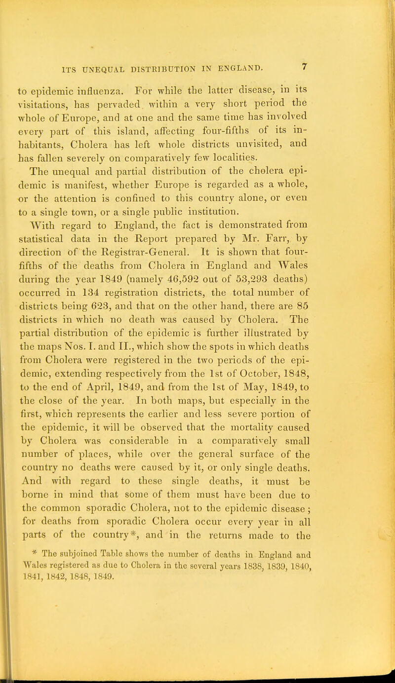 ITS UNEQUAL DISTRIBUTION IN ENGLAND. to epidemic influenza. For while the latter disease, in its visitations, has pervaded within a very short period the whole of Europe, and at one and the same time has involved every part of this island, affecting four-fifths of its in- habitants. Cholera has left whole districts unvisited, and has fallen severely on comparatively few localities. The unequal and partial distribution of the cholera epi- demic is manifest, whether Europe is regarded as a whole, or the attention is confined to this country alone, or even to a single town, or a single public institution. With regard to England, the fact is demonstrated from statistical data in the Report prepared by Mr. Farr, by direction of the Registrar-General. It is shown that foui'- fifths of the deaths from Cholera in England and Wales during the year 1849 (namely 46,592 out of 53,293 deaths) occurred in 134 registration districts, the total number of districts being 623, and that on the other hand, there are 85 districts in which no death was caused by Cholera. The partial distribution of the epidemic is further illustrated by the maps Nos. I. and II., which show the spots in which deaths from Cholera were registered in the two periods of the epi- demic, extending respectively from the 1st of October, 1848, to the end of April, 1849, and from the 1st of May, 1849, to the close of the year. In both maps, but especially in the first, which represents the earlier and less severe portion of the epidemic, it will be observed that the mortality caused by Cholera was considerable in a comparatively small number of places, while over the general surface of the country no deaths were caused by it, or only single deaths. And with regard to these single deaths, it must be home in mind that some of them must have been due to the common sporadic Cholera, not to the epidemic disease; for deaths from sporadic Cholera occur every year in all parts of the country *, and in the returns made to the * The subjoined Table shows the number of deaths in England and Wales registered as due to Cholera in the several years 1838, 183'J, 1840, 1841, 1842, 1848, 1849.