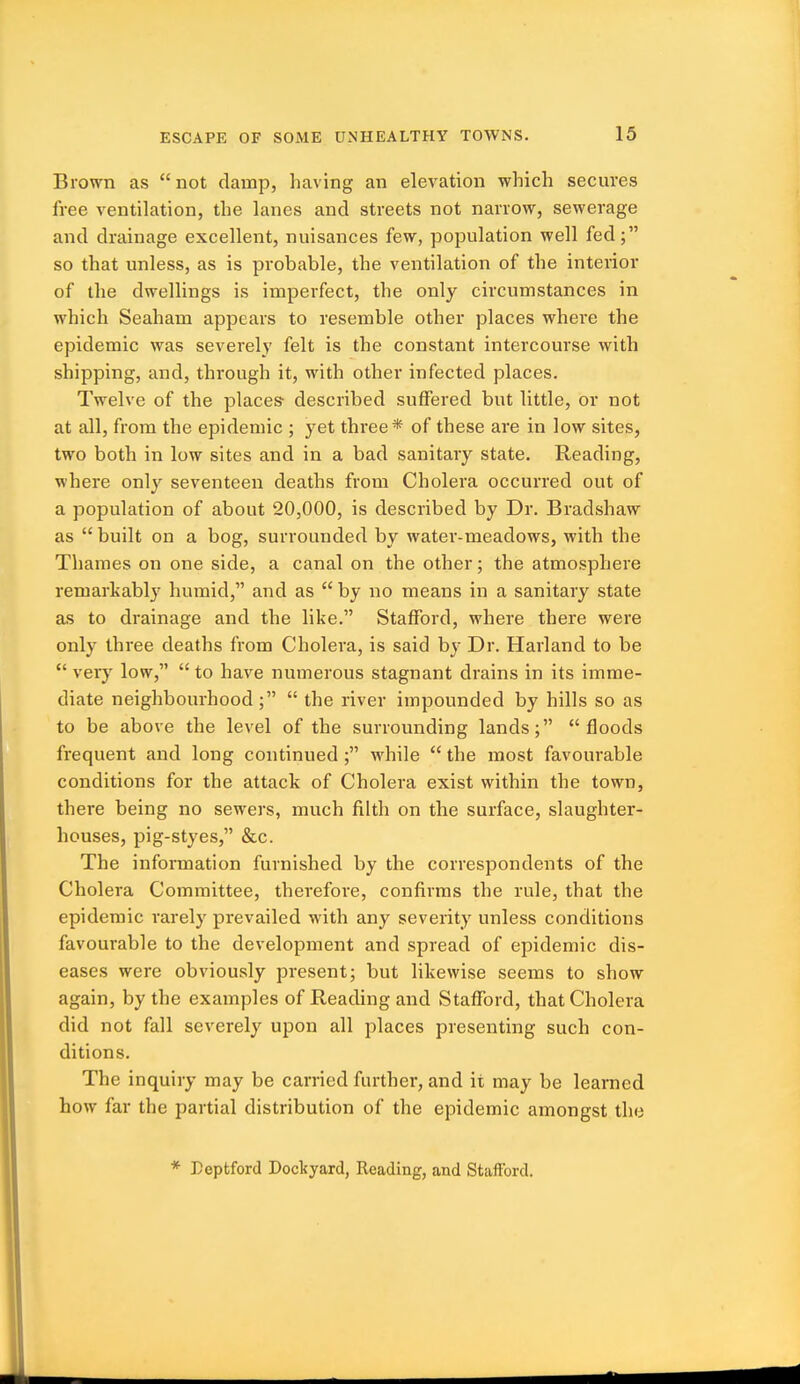 Brown as  not damp, having an elevation which secures free ventilation, the lanes and streets not narrow, sewerage and drainage excellent, nuisances few, population well fed; so that unless, as is probable, the ventilation of the interior of the dwellings is imperfect, the only circumstances in which Seaham appears to resemble other places where the epidemic was severely felt is the constant intercourse with shipping, and, through it, with other infected places. Twelve of the places described suffered but little, or not at all, from the epidemic ; yet three* of these are in low sites, two both in low sites and in a bad sanitary state. Reading, where only seventeen deaths from Cholera occurred out of a population of about 20,000, is described by Dr. Bradshaw as  built on a bog, surrounded by water-meadows, with the Thames on one side, a canal on the other; the atmosphere remarkably humid, and as  by no means in a sanitary state as to drainage and the like. Stafford, where there were only three deaths from Cholera, is said by Dr. Harland to be  verj' low,  to have numerous stagnant drains in its imme- diate neighbourhood ;  the river impounded by hills so as to be above the level of the surrounding lands; floods frequent and long continued ; while  the most favourable conditions for the attack of Cholera exist within the town, there being no sewers, much filth on the surface, slaughter- houses, pig-styes, &c. The information furnished by the correspondents of the Cholera Committee, therefore, confirms the rule, that the epidemic rarely prevailed with any severity unless conditions favourable to the development and spread of epidemic dis- eases were obviously present; but likewise seems to show again, by the examples of Reading and Stafford, that Cholera did not fall severely upon all places presenting such con- ditions. The inquiry may be carried further, and it may be learned how far the partial distribution of the epidemic amongst the * Teptford Dockyard, Reading, and Stafford.