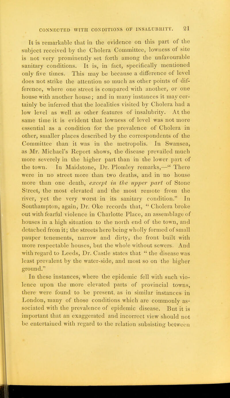 It is remarkable that in the evidence on this part of the subject received by the Cholera Committee, lowness of site is not very prominently set forth among the unfavourable sanitary conditions. It is, in fact, specifically mentioned only five times. This may be because a difference of level does not strike the attention so much as other points of dif- ference, where one street is compared with another, or one house with another house; and in many instances it may cer- tainly be inferred that the localities visited by Cholera had a low level as well as other features of insalubrity. At the same time it is evident that lowness of level was not more essential as a condition for the prevalence of Cholera in other, smaller places described by the correspondents of the Committee than it was in the metropolis. In Swansea, as Mr. Michael's Report shows, the disease prevailed much more severely in the higher part than in the lower part of the town. In Maidstone, Dr. Plomley remarks,— There were in no street more than two deaths, and in no house more than one death, except in the upper part of Stone Street, the most elevated and the most remote from the river, yet the very worst in its sanitary condition. In Southampton, again. Dr. Oke records that,  Cholera broke out with fearful violence in Charlotte Place, an assemblage of houses in a high situation to the north end of the town, and detached from it; the streets here being wholly formed of small pauper tenements, narrow and dirty, the front built with more respectable houses, but the whole without sewers. And with regard to Leeds, Dr. Castle states that  the disease was least prevalent by the water-side, and most so on the higher ground. In these instances, where the epidemic fell with such vio- lence upon the more elevated parts of provincial towns, there were found to be present, as in similar instances in London, many of those conditions which are commonly as- sociated with the prevalence of epidemic disease. But it is important that an exaggerated and incorrect view should not be entertained with regard to the relation subsisting between