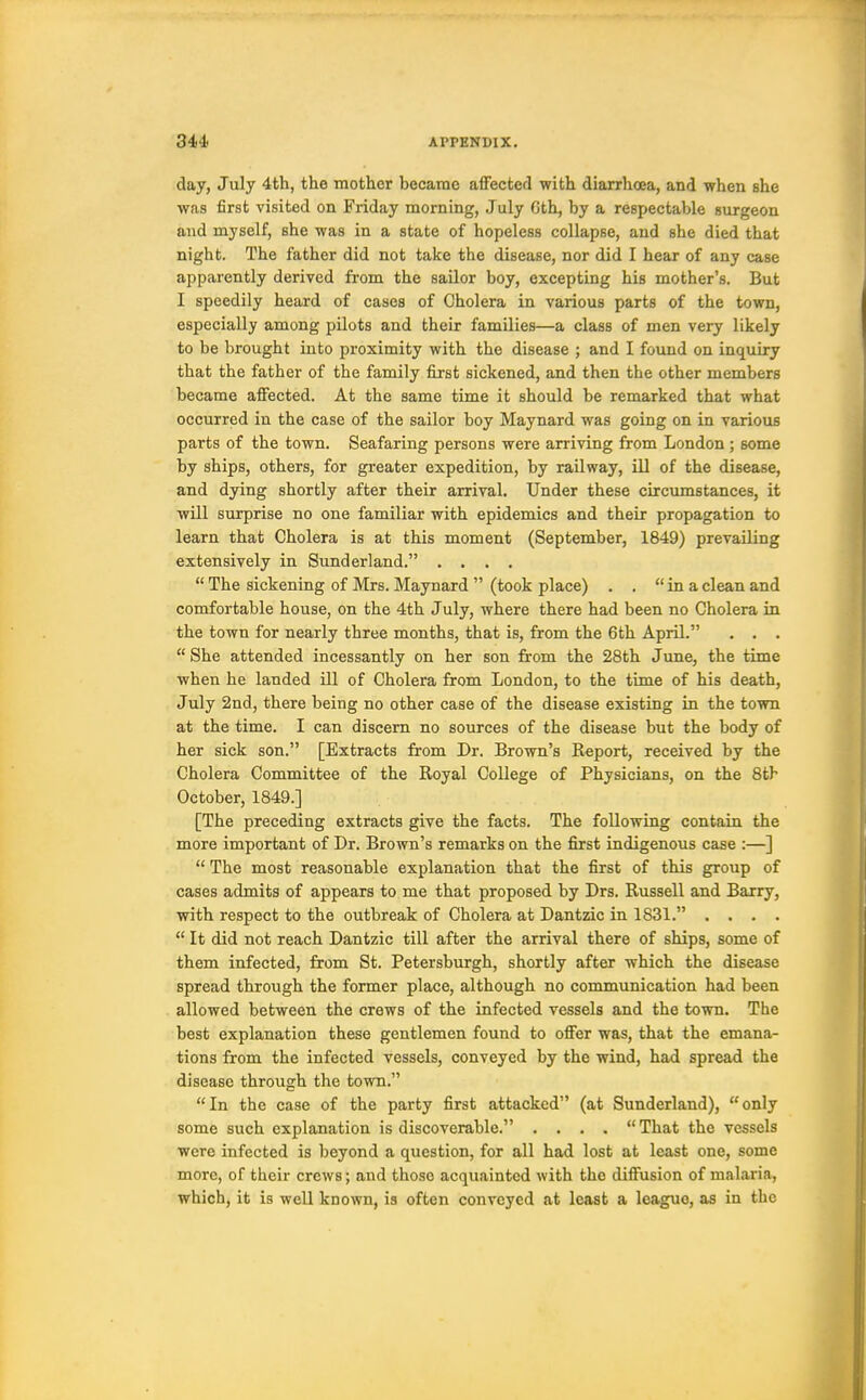 day, July 4th, the mother became afFecterl with diarrhoea, and when she was first visited on Friday morning, July 6th, by a respectable surgeon and myself, she was in a state of hopeless collapse, and she died that night. The father did not take the disease, nor did I hear of any case apparently derived from the sailor boy, excepting his mother's. But I speedily heard of cases of Cholera in various parts of the town, especially among pilots and their families—a class of men very likely to be brought into proximity with the disease ; and I found on inquiry that the father of the family first sickened, and then the other members became affected. At the same time it should be remarked that what occurred in the case of the sailor boy Maynard was going on in various parts of the town. Seafaring persons were arriving from London ; some by ships, others, for greater expedition, by railway, ill of the disease, and dying shortly after their arrival. Under these circumstances, it will surprise no one familiar with epidemics and their propagation to learn that Cholera is at this moment (September, 1849) prevailing extensively in Sunderland. ....  The sickening of Mrs. Maynard  (took place) . . in a clean and comfortable house, on the 4th July, where there had been no Cholera in the town for nearly three months, that is, from the 6th April. , . .  She attended incessantly on her son from the 28th June, the time when he landed ill of Cholera from London, to the time of his death, July 2nd, there being no other case of the disease existing in the town at the time. I can discern no sources of the disease but the body of her sick son. [Extracts from Dr. Brown's Report, received by the Cholera Committee of the Royal College of Physicians, on the 8tb October, 1849.] [The preceding extracts give the facts. The following contain the more important of Dr. Brown's remarks on the first indigenous case :—]  The most reasonable explanation that the first of this group of cases admits of appears to me that proposed by Drs. Russell and Barry, with respect to the outbreak of Cholera at Dantzic in 1831. ....  It did not reach Dantzic till after the arrival there of ships, some of them infected, from St. Petersburgh, shortly after which the disease spread through the former place, although no communication had been allowed between the crews of the infected vessels and the town. The best explanation these gentlemen found to offer was, that the emana- tions from the infected vessels, conveyed by the wind, had spread the disease through the town. In the case of the party first attacked (at Sunderland), only some such explanation is discoverable. . . . .  That the vessels were infected is beyond a question, for all had lost at least one, some more, of their crews; and those acquainted with the diffusion of mabaria, which, it is well known, is often conveyed at least a league, as in the