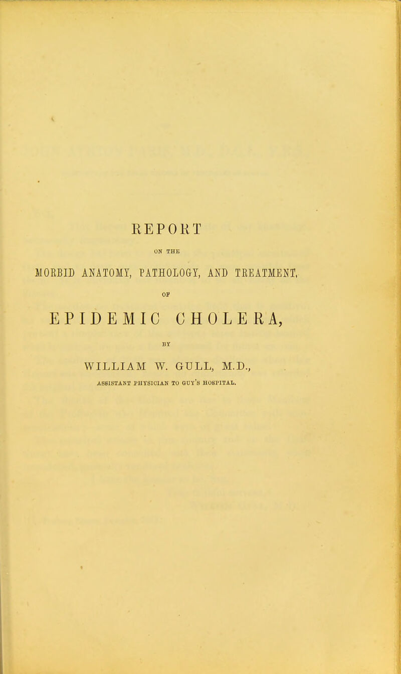 REPORT ON THE MORBID ANATOMY, PATHOLOGY, AND TREATMENT, OF EPIDEMIC CHOLERA, WILLIAM W. GULL, M.D., ABBISTANI PHYSICIAN TO auv'S HOSPITAL.