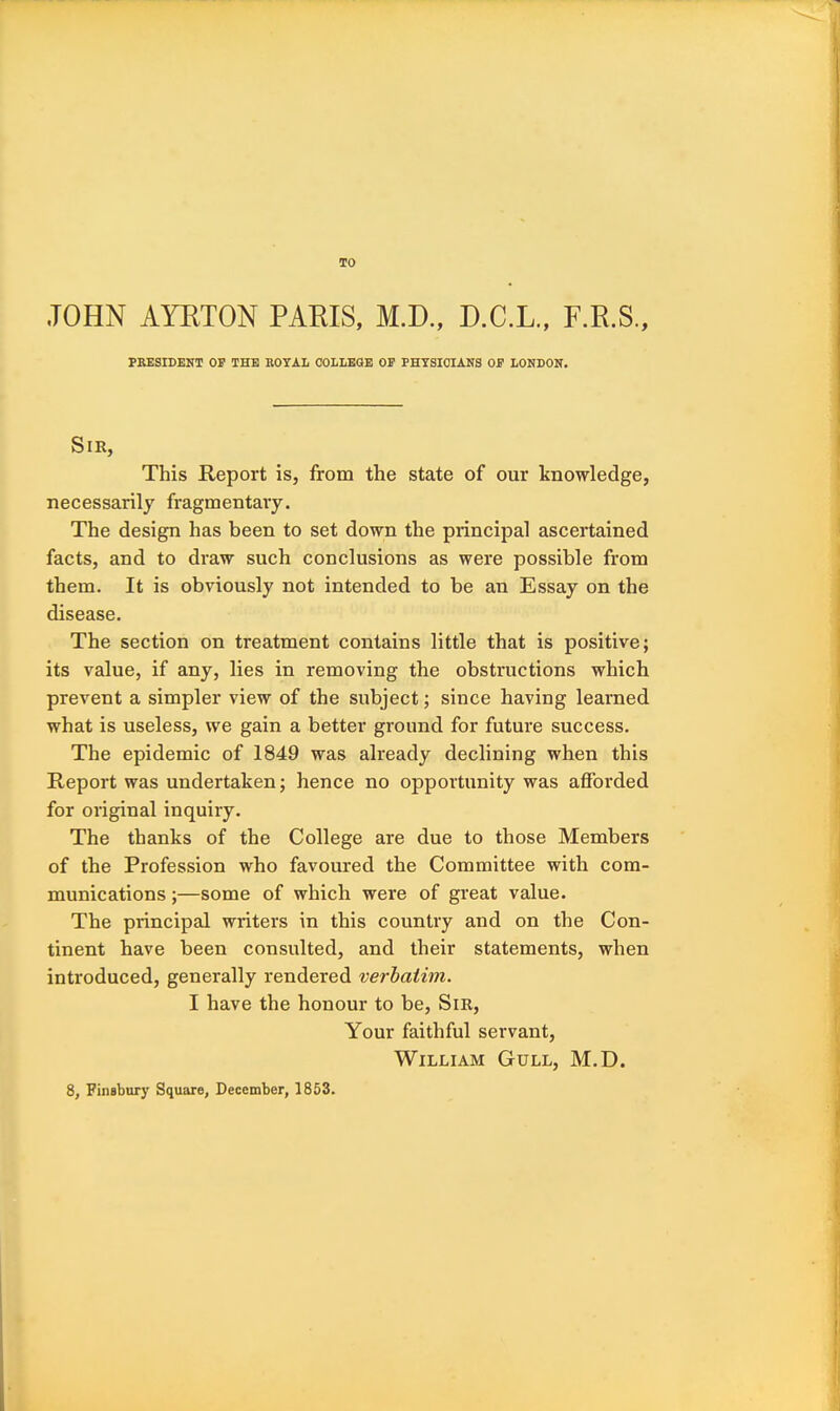 TO JOHN AYETON PARIS, M.D., D.C.L., F.R.S., PRESIDENT OE THE ROYAIi OOHEGE OE PHYSICIANS OE LONDON. Sir, This Report is, from the state of our knowledge, necessarily fragmentary. The design has been to set down the principal ascertained facts, and to draw such conclusions as were possible from them. It is obviously not intended to be an Essay on the disease. The section on treatment contains little that is positive; its value, if any, lies in removing the obstructions which prevent a simpler view of the subject; since having learned what is useless, we gain a better ground for future success. The epidemic of 1849 was already declining when this Report was undertaken; hence no opportunity was afforded for original inquiry. The thanks of the College are due to those Members of the Profession who favoured the Committee with com- munications ;—some of which were of great value. The principal writers in this country and on the Con- tinent have been consulted, and their statements, when introduced, generally rendered verhatim. I have the honour to be, Sm, Your faithful servant, William Gull, M.D.