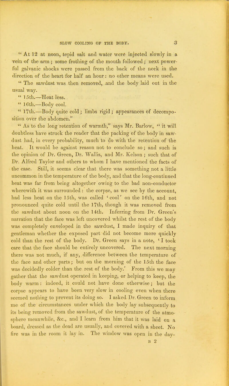 At 12 at noon, tepid salt and water were injected slowly in a vein of the arm; some frothing of the mouth followed; next power- ful galvanic shocks were passed from the hack of the neck in the direction of the heart for half an hour: no other means M^ere used.  The sawdust was then removed, and the body laid out in the usual way. 15th.—Heat less.  16th.—Body cool.  17th.—Body quite cold; limbs rigid; appearances of decompo- sition over the abdomen.  As to the long retention of warmth, says Mr. Barlow,  it will douhtless have struck the reader that the packing of the body in saw- dust had, in every probability, much to do with the retention of the heat. It would be against reason not to conclude so; and such is the opinion of Dr. Green, Dr. Wallis, and Mr. Kelson; such that of Dr. Alfred Taylor and others to whom I have mentioned the facts of the case. Still, it seems clear that there was something not a little uncommon in the temperature of the body, and that the long-continued heat was far from being altogether owing to the bad non-conductor wherewith it was surrounded: the corpse, as we see by the account, had less heat on the 15th, was called 'cool' on the 16th, and not pronounced quite cold until the 17th, though it was removed from the sawdust about noon on the 14th. Inferring from Dr. Green's narration that the face was left uncovered whilst the rest of the body was completely enveloped in the sawdust, I made inquiry of that gentleman whether the exposed part did not become more quickly cold than the rest of the body. Dr. Green says in a note, ' I took care that the face should be entirely uncovered. The next morning there was not much, if any, difference between the temperature of the face and other parts; but on the morning of the 15th the face was decidedly colder than the rest of the body.' From this we may gather that the sawdust operated in keeping, or helping to keep, the body warm: indeed, it could not have done otherwise; but the corpse appears to have been very slow in cooling even when there seemed nothing to prevent its doing so. I asked Dr. Green to inform me of the circumstances under which the body lay subsequently to its being removed from the sawdust, of the temperature of the atmo- sphere meanwhile, &c., and I learn from him that it was laid on a board, dressed as the dead are usually, and covered with a sheet. No fire was in the room it lay in. The window was open in the day- B 2