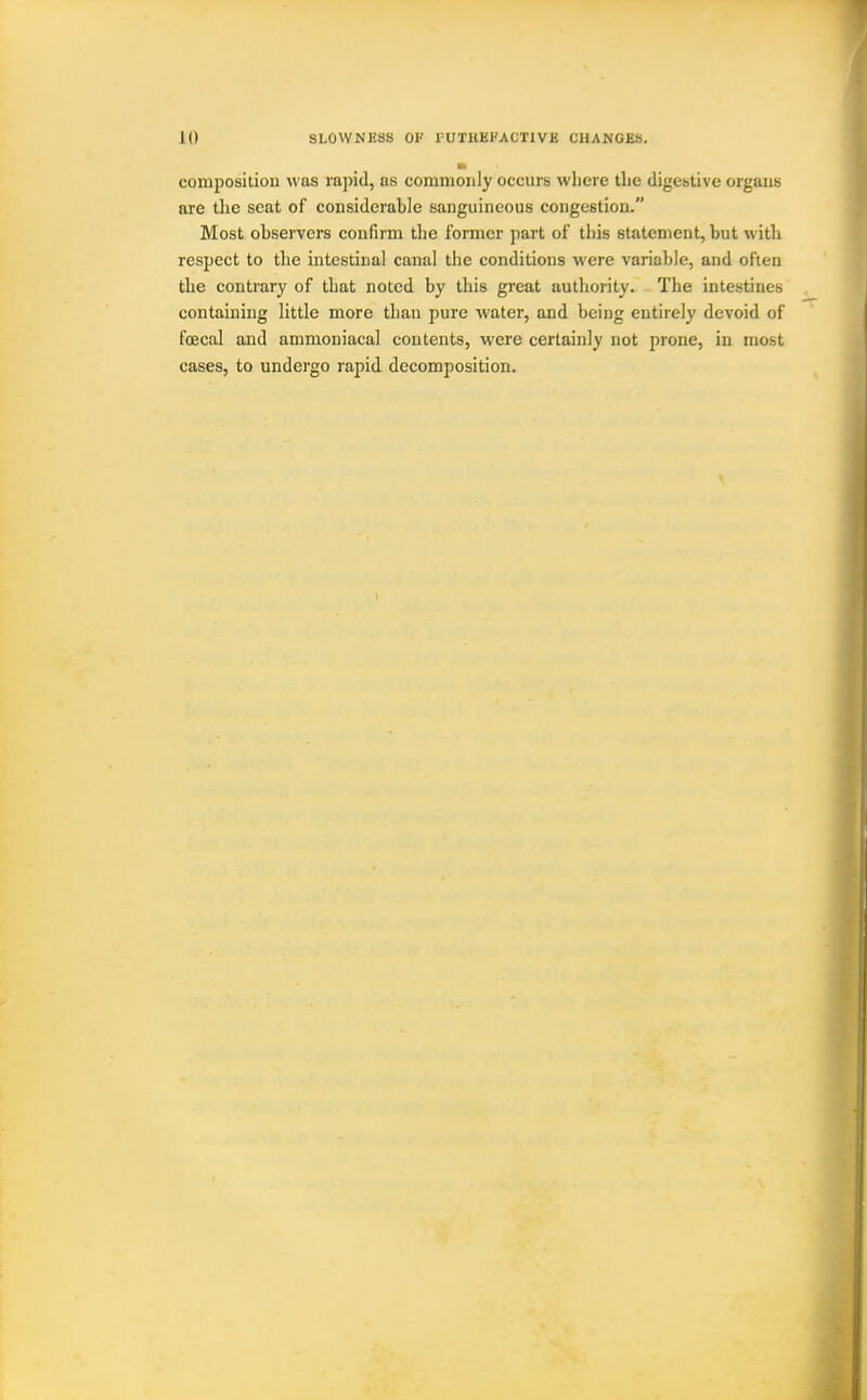 composition was rapid, as commonly occurs where the digestive organs are tlie seat of considerable sanguineous congestion. Most observers confirm the former part of this statement, but with respect to the intestinal canal the conditions were variable, and often the contrary of that noted by this great authority. The intestines containing little more than pure water, and being entirely devoid of foecal and ammoniacal contents, were certainly not prone, in most cases, to undergo rapid decomposition.