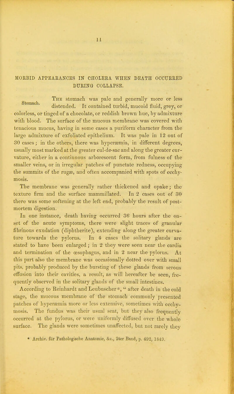 MORBID APPEAEANCES IN CHOLERA WHEN DEATH OCCURRED DURING COLLAPSE. ^ The stomach was pale and generally more or less distended. It contained tm'bid, mucoid fluid, grey, or colorless, or tinged of a chocolate, or reddish brown hue, by admixture with blood. The surface of the mucous membrane was covered with tenacious mucus, having in some cases a puriform character from the large admixture of exfoliated epithelium. It was pale in 12 out of 30 cases; in the others, there was hypersemia, in different degrees, usually most marked at the greater cul-de-sac and along the greater cur- vature, either in a continuous arborescent form, from fulness of the smaller veins, or in irregular patches of punctate redness, occupying the summits of the rugse, and often accompanied with spots of ecchy- mosis. The membrane was generally rather thickened and opake; the texture firm and the surface mammillated. In 2 cases out of 30 there was some softening at the left end, probably the result of post- mortem digestion. In one instance, death having occurred 36 hours after the on- set of the acute symptoms, there were slight traces of granular fibrinous exudation (diphtherite), extending along the greater curva- ture tOAvards the pylorus. In 4 cases the solitary glands are stated to have been enlarged; in 2 they were seen near the cardia and termination of the oesophagus, and in 2 near the pylorus. At this part also the membrane was occasionally dotted over with small pits, probably produced by the bursting of these glands from serous effusion into their cavities, a result, as will hereafter be seen, fre- quently observed in the solitary glands of the small intestines. According to Reinhardt and Leubuscher *,  after death in the cold stage, the mucous membrane of the stomach commonly presented patches of hyperaemia more or less extensive, sometimes with eccliy- mosis. The fundus was their usual scat, but they also frequently occurred at the pylorus, or Avere uniformly diffused over the whole surface. The glands were sometimes unaffected, but not rarely they * Archiv. fiir Pathologische Anatomic, &c., 2ter Band, p. 492, 1849.