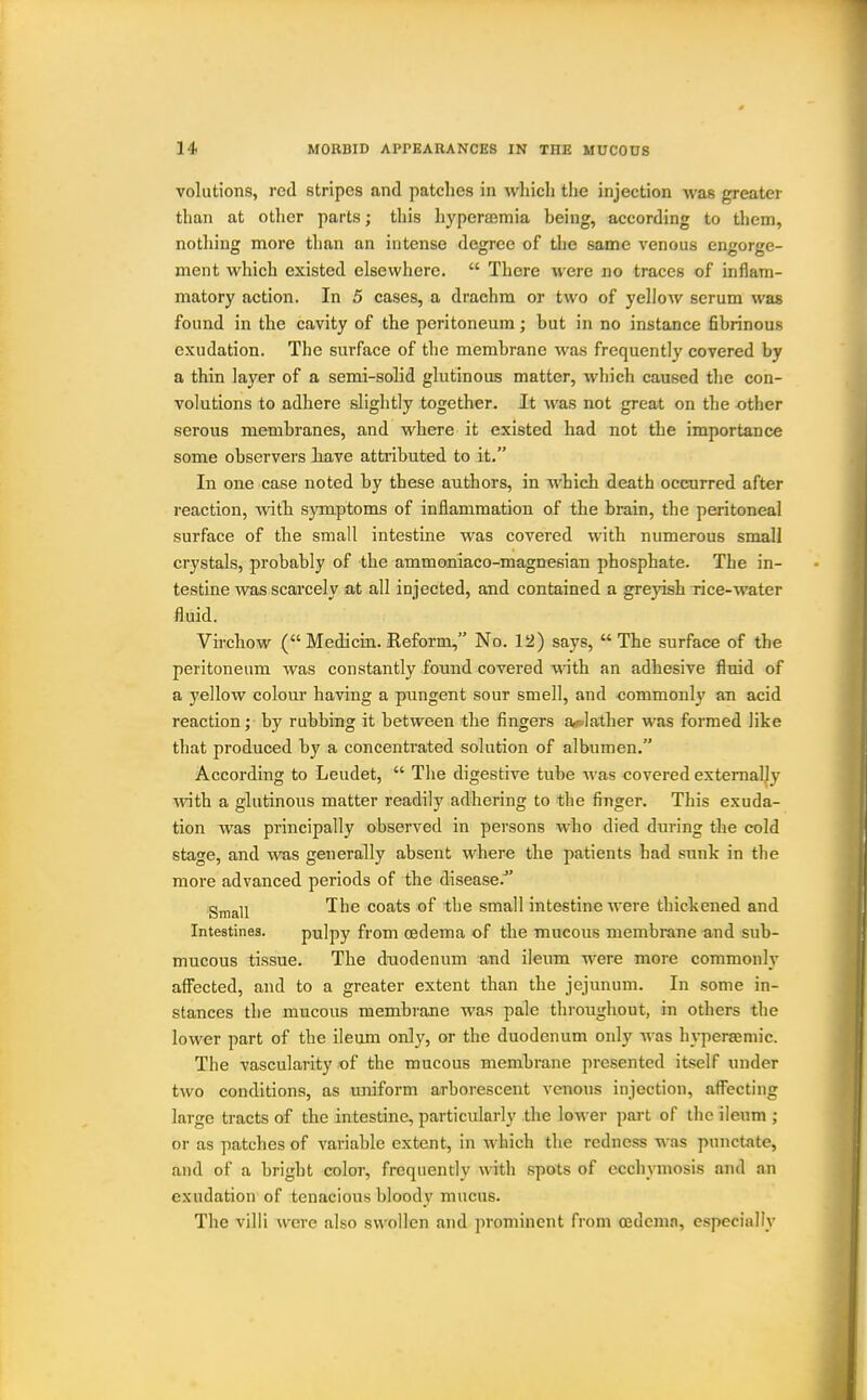 volutions, red stripes and patches in wliicli tlie injection was greater than at other parts; this hyperajmia being, according to them, nothing more than an intense degree of the same venous engorge- ment which existed elsewhere.  There were no traces of inflam- matory action. In 5 cases, a drachm or two of yellow serum was found in the cavity of the peritoneum; but in no instance fibrinous exudation. The surface of the membrane was frequently covered by a thin layer of a semi-solid glutinous matter, which caused the con- volutions to adhere slightly together. It Avas not great on the other serous membranes, and where it existed had not the importance some observers Jiave attributed to it. In one case noted by these authors, in which death occurred after reaction, with symptoms of inflammation of the brain, the peritoneal surface of the small intestine was covered with numerous small crystals, probably of the ammoniaco-magnesian phosphate. The in- testine was scarcely at all injected, and contained a greyish rice-water fluid. Virchow ( Medicin. Reform, No. 12) says, The surface of the peritoneum was constantly found covered with an adhesive fluid of a yellow colour having a pungent sour smell, and -commonly an acid reaction; by rubbing it between the fingers a>o]ather was formed like that produced by a concenti'ated solution of albumen. According to Leudet,  The digestive tube was covered externally ■with a glutinous matter readily adhering to the finger. This exuda- tion was principally observed in persons who died during the cold stage, and was generally absent where the patients had sunk in the more advanced periods of the disease.^' Small ^^^^ coats of the small intestine were thickened and Intestines. pulpy from oedema of the mucous membrane and sub- mucous tissue. The duodenum and ileum were more commonly afi^ected, and to a greater extent than the jejunum. In some in- stances the mucous membrane was pale throughout, in others the lower part of the ileum only, or the duodenum only was hyperaeniic. The vascularity of the mucous membrane presented itself under two conditions, as miiform arborescent venous injection, afl^ecting large tracts of the intestine, particularly the lower part of the ileum ; or as patches of variable extent, in which the redness was punctate, and of a bright color, frequently with spots of ecch\Tnosis and an exudation of tenacious bloody mucus. The villi were also swollen and prominent from OBdemn, especially