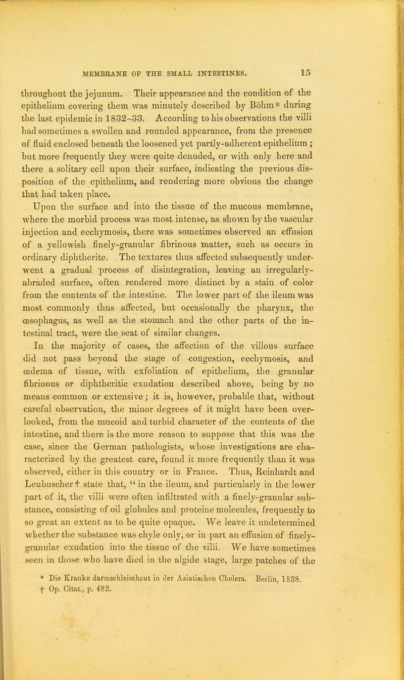 throughout the jejunum. Their appearance and the condition of the epithelium covering them was minutely described by Bbhm* during the last epidemic in 1832-33. According to his observations the villi had sometimes a swollen and rounded appearance, from the presence of fluid enclosed beneath the loosened yet partly-adherent epithelium; but more frequently they were quite denuded, or with only here and there a solitary cell upon their surface, indicating the previous dis- position of the epithelium, and rendering more obvious the change that had taken place. Upon the surface and into the tissue of the mucous membrane, where the morbid process was most intense, as shown by the vascular injection and ecchymosis, there was sometimes observed an effusion of a yellowish finely-granular fibrinous matter, such as occurs in ordinary diphtherite. The textures thus afiected subsequently under- went a gradual process of disintegration, leaving an irregularly- abraded surface, often rendered more distinct by a stain of color from the contents of the intestine. The lower part of the ileum was most commonly thus affected, but occasionally the pharynx, the oesophagus, as well as the stomach and the other parts of the in- testinal tract, were the seat of similar changes. In the majority of cases, the affection of the villous surface did not pass beyond the stage of congestion, ecchymosis, and oedema of tissue, with exfoliation of epithelium, the granular fibrinous or diphtheritic exudation described above, being by no means common or extensive; it is, however, probable that, without careful observation, the minor degrees of it might have been over- looked, from the mucoid and turbid character of the contents of the intestine, and there is the more reason to suppose that this was the case, since the German pathologists, whose investigations are cha- racterized by the greatest care, found it more frequently than it was observed, either in this country or in France. Thus, Reinhardt and Leubuschert state that,  in the ileum, and particularly in the lower part of it, the villi were often infiltrated with a finely-granular sub- stance, consisting of oil globules and proteine molecules, frequently to so great an extent as to be quite opaque. We leave it undetermined whether the substance was chyle only, or in part an effusion of finely- granular exudation into the tissue of the villi. We have sometimes seen in those who have died in the algide stage, large patches of the * Die Kranko darmschleiinhaut in der Asiatischcn Cholera. Bcrlirij 1838. t Op. Citat., p. 482.