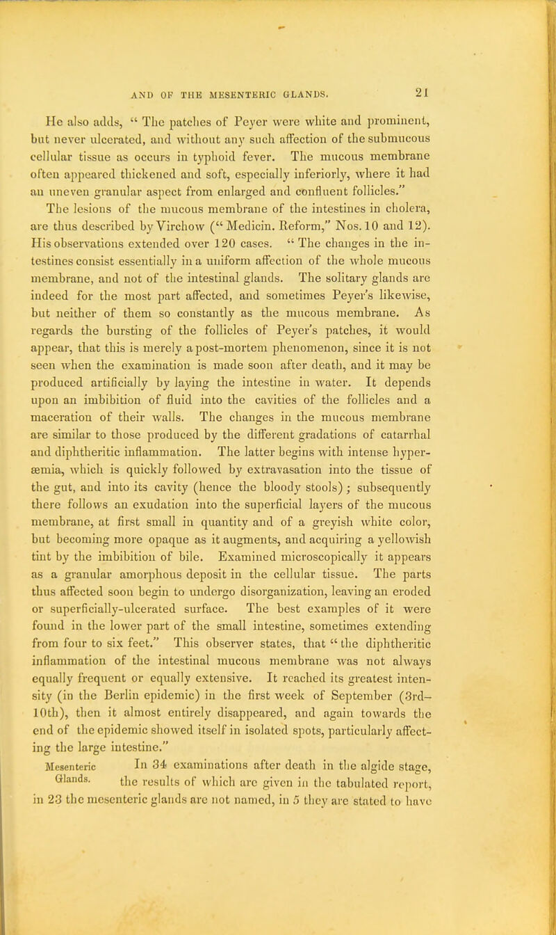 AND OP THE MESENTERIC GLANDS. He also adds,  The patches of Peyer were white and prominent, but never ulcerated, and without any such affection of the submucous cellular tissue as occurs in typhoid fever. The mucous membrane often appeared thickened and soft, especially inferiorly, where it had au uneven granular aspect from enlarged and confluent follicles. The lesions of tlie mucous membrane of the intestines in cholera, are thus described by Virchow (Medicin. Reform, Nos. 10 and 12). His observations extended over 120 cases.  The changes in the in- testines consist essentially in a uniform affection of the whole mucous membrane, and not of the intestinal glands. The solitary glands are indeed for the most part affected, and sometimes Peyer's likewise, but neither of them so constantly as the mucous membrane. As regards the bursting of the follicles of Peyer's patches, it would appear, that this is merely a post-mortem phenomenon, since it is not seen when the examination is made soon after death, and it may be produced artificially by laying the intestine in water. It depends upon an imbibition of fluid into the cavities of the follicles and a maceration of their walls. The changes in the mucous membrane are similar to those produced by the different gradations of catarrhal and diphtheritic inflammation. The latter begins with intense hyper- semia, which is quickly followed by extravasation into the tissue of the gut, and into its cavity (hence the bloody stools); subsequently there follows an exudation into the superficial layers of the mucous membrane, at first small in quantity and of a gi-eyish white color, but becoming more opaque as it augments, and acquiring a yellowish tint by the imbibition of bile. Examined microscopically it appears as a granular amorphous deposit in the cellular tissue. The parts thus affected soon begin to undergo disorganization, leaving an eroded or superficially-ulcerated surface. The best examples of it were found in the lower part of the small intestine, sometimes extending from four to six feet. This observer states, that  the diphtheritic inflammation of the intestinal mucous membrane was not always equally frequent or equally extensive. It reached its greatest inten- sity (in the Berlin epidemic) in the first week of September (3rd- 10th), then it almost entirely disappeared, and again towards the end of the epidemic showed itself in isolated spots, particularly affect- ing the large intestine. Mesenteric In 34< examinations after deatli in the algide stage. Glands. the results of which are given in the tabulated report, in 23 the mesenteric glands are not named, in 5 they are stated to have