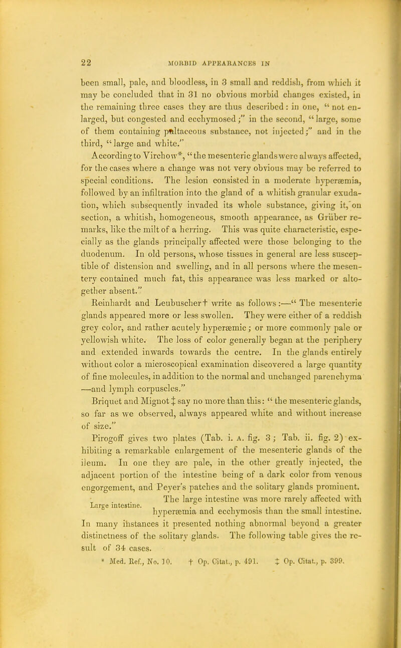 been small, pale, and bloodless, in 3 small and reddish, from which it may be concluded that in 31 no obvious morbid changes existed, in the remaining three cases they are thus desci ibed : in one,  not en- larged, but congested and ecchymosedin the second,  large, some of them containing pftltaceous substance, not injected; and in the third,  large and white. According to Virchow*,  the mesenteric glands were always affected, for the cases where a change was not very obvious may be referred to special conditions. The lesion consisted in a moderate hj'persemia, followed by an infiltration into the gland of a whitish gi-anular exuda- tion, which subsequently invaded its whole substance, giving it,'on section, a whitish, homogeneous, smooth appearance, as Griiber re- marks, like the milt of a herring. This was quite characteristic, espe- cially as the glands principally affected were those belonging to the duodenum. In old persons, whose tissues in general are less suscep- tible of distension and swelling, and in all persons where the mesen- tery contained much fat, this appearance Avas less marked or alto- gether absent. Keinhardt and Leubuschert write as folloAvs:— The mesenteric glands appeared more or less swollen. They were either of a reddish grey color, and rather acutely hypersemic; or more commonly pale or yellowish white. The loss of color generally began at the periphery and extended inwards towards the centre. In the glands entirely without color a microscopical examination discovered a large quantity of fine molecules, in addition to the normal and unchanged parenchyma —and lymph corpuscles. Briquet and Mignot J say no more than this:  the mesenteric glands, so far as we observed, always appeared white and without increase size. PirogoflP gives two plates (Tab. i. a. fig. 3; Tab. ii. fig. 2) ex- hibiting a remarkable enlargement of the mesenteric glands of the ileum. In one they are pale, in the other greatly injected, the adjacent portion of the intestine being of a dark color from venous engorgement, and Peyer's patches and the solitary glands prominent. The large intestine was more rarelv affected with Large intestine. ■ i i • i ^ ' ^^\ ■ hypersemia and eccnymosis than the small intestme. In many instances it presented nothing abnormal beyond a greater distinctness of the solitary glands. The following table gives the re- sult of 34 cases.