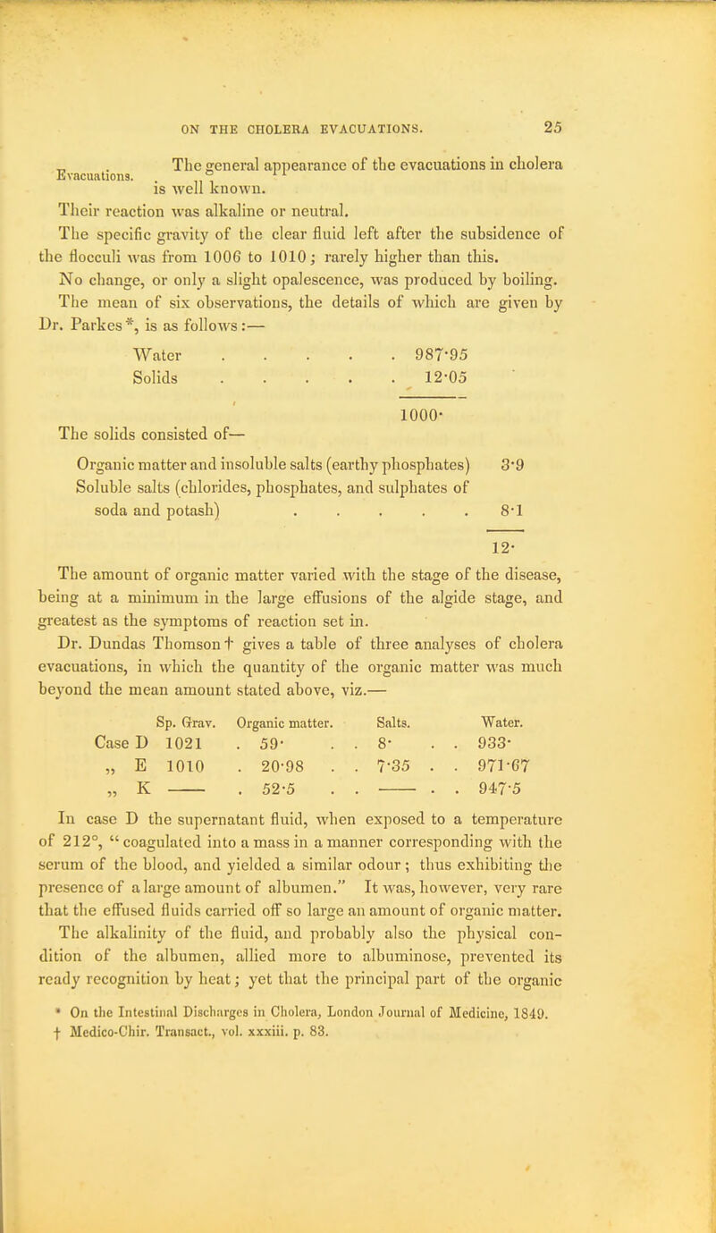 _ . The nreneral appearance of the evacuations in cholera Evacuations. . ° IS well known. Then- reaction was alkaline or neutral. The specific gravity of the clear fluid left after the subsidence of the flocculi was from 1006 to 1010; rarely higher than tliis. No cliange, or only a slight opalescence, was produced by boihng. The mean of six observations, the details of which are given by Dr. Parkes*, is as follows:— Water 987-95 Solids 12-05 1000- The solids consisted of— Organic matter and insoluble salts (earthy phosphates) 3-9 Soluble salts (chlorides, phosphates, and sulphates of soda and potash) . . . . . 8*1 12- The amount of organic matter varied witb the stage of the disease, being at a minimum in the large effusions of the algide stage, and greatest as the symptoms of reaction set in. Dr. Dundas Thomson t gives a table of three analyses of cholera evacuations, in which the quantity of the organic matter was much beyond the mean amount stated above, viz.— Sp. ffrav. Organic matter. Salts. Water. Case D 1021 .59- . . 8* . . 933- „ E 1010 . 20-98 . . 7-35 . . 971-G7 „ K . 52-5 . . . . 947-5 In case D the supernatant fluid, when exposed to a temperature of 212°,  coagulated into a mass in a manner corresponding with the serum of the blood, and yielded a similar odour; thus exhibiting the presence of a large amount of albumen. It was, however, very rare that the effused fluids carried off so large an amount of organic matter. The alkalinity of the fluid, and probably also the physical con- dition of the albumen, allied more to albuminose, prevented its ready recognition by heat; yet that the principal part of the organic * On the Intestinal Discharges in Cholera, London Journal of Medicine, 1849. I Medico-Chir. Transact., vol. xxxiii. p. 83.