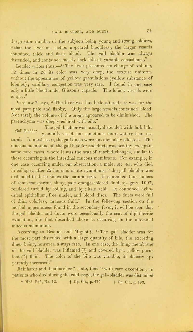 OALL BLADDKR, AND DUCTS. tlie greater number of tlie subjects being young and strong soldiers,  that the liver on section ajipcared bloodless; the larger vessels contained thick and dark blood. The gall bladder was always distended, and contained mostly dark bile of variable consistence. Leudet writes thus,— The liver presented no change of volume, 12 times in 26 its color Avas very deep, the texture uniform, without the appearance of yellow granulations (yellow substance of lobules) ; capillary congestion was very rare. I found in one case only a little blood under Glisson's capsule. The biliary vessels were empty. Virchow * says,  The liver was but little altered; it was for the most part pale and flabby. Only the large vessels contained blood. Not rarely the volume of the organ appeared to be diminished. The parenchyma was deeply colored with bile. The gall bladder was usually distended with dark bile. Gall Bladder. ^, • • ■, , ■ . ■ generally viscid, but sometimes more watery than na- tural. In most cases, the gall ducts were not obviously affected. The mucous membrane of the gall bladder and ducts was healthy, except in some rare cases, where it was the seat of morbid changes, similar to those occurring in the intestinal mucous membrane. For example, in one case occurring under our observation, a male, ast. 41, who died in collapse, after 22 hours of acute symptoms,  the gall bladder was distended to three times the natural size. It contained four ounces of semi-transparent, slimy, pale orange-colored fluid, sp. grav. 1007, rendered turbid by boiling, and by nitric acid. It contained cylin- drical epithehum, free nuclei, and blood discs. The ducts were full of thin, colorless, mucous fluid. In the following section on the morbid appearances found in the secondary fever, it will be seen that the gall bladder and ducts were occasionally the seat of diphtheritic exudation, like that described above as occurring on the intestinal mucous membrane. According to Briquet and Mignotf, The gall bladder was for the most part distended with a large quantity of bile, the excreting ducts being, however, always free. In one case, the lining membrane of the gall bladder was inflamed (?) and covered by a yellow puru- lent (?) fluid. The color of the bile was variable, its density ap- parently increased. Reiiihardt and LeubuscherJ state, that with rare exceptions, in patients who died during the cold stage, the gall-bladder was distended • Med. Ref., No. 12. f Op. Git., p. 410. \ Op. Cit., p. 493.